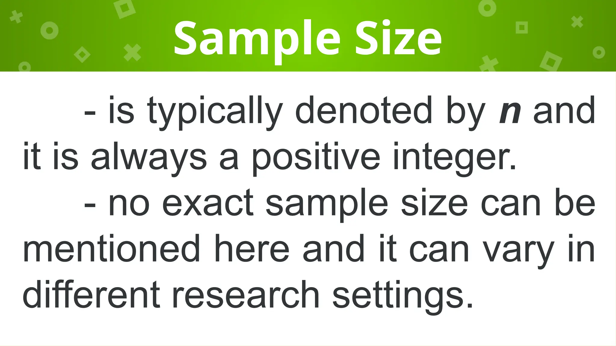 Sample Size
- is typically denoted by n and
it is always a positive integer.
- no exact sample size can be
mentioned here and it can vary in
different research settings.
 