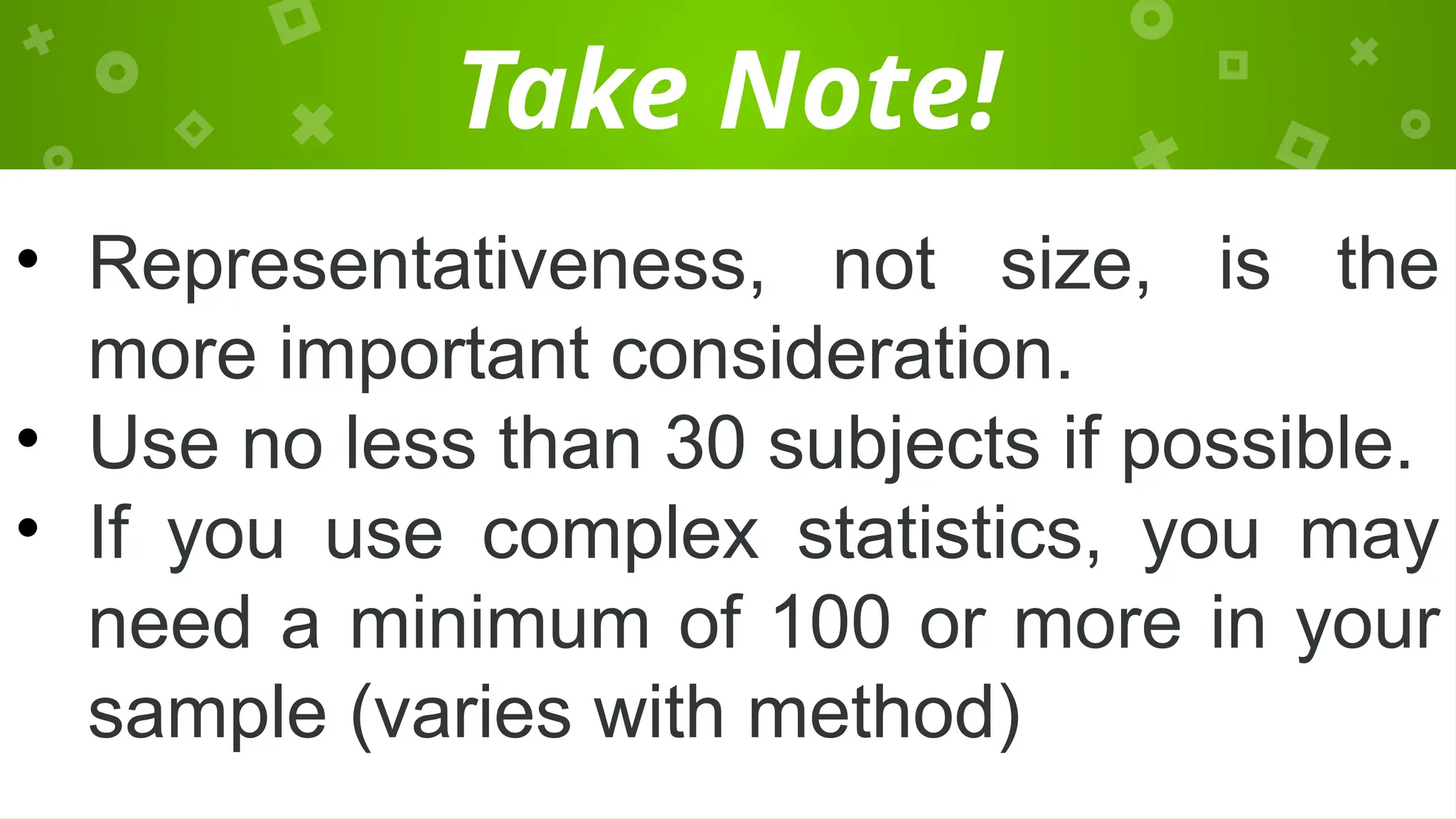 Take Note!
• Representativeness, not size, is the
more important consideration.
• Use no less than 30 subjects if possible.
• If you use complex statistics, you may
need a minimum of 100 or more in your
sample (varies with method)
 