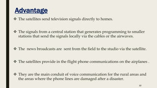 Advantage
 The satellites send television signals directly to homes.
 The signals from a central station that generates programming to smaller
stations that send the signals locally via the cables or the airwaves.
 The news broadcasts are sent from the field to the studio via the satellite.
 The satellites provide in the flight phone communications on the airplanes .
 They are the main conduit of voice communication for the rural areas and
the areas where the phone lines are damaged after a disaster.
12
 