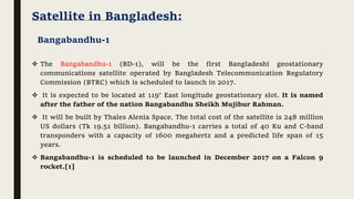 Satellite in Bangladesh:
 The Bangabandhu-1 (BD-1), will be the first Bangladeshi geostationary
communications satellite operated by Bangladesh Telecommunication Regulatory
Commission (BTRC) which is scheduled to launch in 2017.
 It is expected to be located at 119° East longitude geostationary slot. It is named
after the father of the nation Bangabandhu Sheikh Mujibur Rahman.
 It will be built by Thales Alenia Space. The total cost of the satellite is 248 million
US dollars (Tk 19.51 billion). Bangabandhu-1 carries a total of 40 Ku and C-band
transponders with a capacity of 1600 megahertz and a predicted life span of 15
years.
 Bangabandhu-1 is scheduled to be launched in December 2017 on a Falcon 9
rocket.[1]
Bangabandhu-1
 