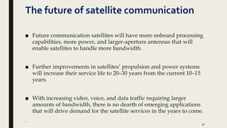 The future of satellite communication
■ Future communication satellites will have more onboard processing
capabilities, more power, and larger-aperture antennas that will
enable satellites to handle more bandwidth.
■ Further improvements in satellites’ propulsion and power systems
will increase their service life to 20–30 years from the current 10–15
years.
■ With increasing video, voice, and data traffic requiring larger
amounts of bandwidth, there is no dearth of emerging applications
that will drive demand for the satellite services in the years to come.
.
18
 