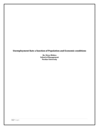 Unemployment Rate a function of Population and Economic conditions<br />By: Divya Mishra<br />School of Management<br />Purdue University<br />Introduction<br />The objective of the project is to study the relationship between Unemployment rate, economy and the population in United States of America. The Unemployment rate is defined as the ratio of number of people not on job to the total labor force of the country. The GDP (Gross Domestic Product) defines economy or the economic conditions. The Gross Domestic Product or GDP is a measure of all of the services and goods produced in a country over a specific period, classically a fiscal year. The GDP considers the market value of goods and services to arrive at a number which is used to judge the growth rate of the economy and the overall economic health of the nation concerned. Population is the number of people inhabiting a country. Both economy and population affect the unemployment rate in any country. When the economy is good, the unemployment rate is expected to be low and vice versa. Similarly when population is less, everybody get job and so rate of unemployment is low and vice versa. There are other factors also other than population and GDP which affect unemployment. Unemployment is a researchable issue and is a social problem. It is a social issue in the global economy and the workplace.<br />Methodology<br />The project is multivariate i.e. it involves more than two variables. Regression analysis is used to study the relationship between unemployment rate, GDP and population. The dependent variable (y) is unemployment and GDP and population are the independent variables (X1 and X2). The data is yearly data from 1950 to 2009.The unemployment rate is expressed in percentage, GDP in billions of dollars and population in millions. The project aims to study the relationship between the variables, multicollinearity between the independent variables, autocorrelation in the residuals and heteroscedastisity in the residuals. Thus the objective of the project can be reduced to:<br />Unemployment = FN (GDP, Population).<br />The regression equation representing the objective is: Y = 0 + 1(X1) + 1(X2) +  <br />The logarithmic transformation to linearlize the model: Ln(Y) = ln (0) + 1ln(X1) + 1ln(X2) + ln ()<br />β0 = y intercept when X1 and X2 are zero<br />β1 = GDP coefficient<br />β2 = Population coefficient<br />ε = error or residual<br />Regression StatisticsMultiple R0.33135R Square0.10979Adjusted R Square0.07856Standard Error0.2588Observations60ANOVA dfSSMSFRegression20.470870.235433.51509Residual573.817760.06698Total594.28863   CoefficientsStandard Errort StatP-valueIntercept-1.732520.8762-0.0830.93415ln(Gdp)0.044450.177390.250570.80305ln(POP)0.161711.15250.140320.88891<br />HYPOTHESIS<br />The global utility of the model is tested by the hypothesis testing. The hypothesis testing applied to test the significance of the model is the F test and it is as follows<br />H0: β0 = β1 = β2 = 0<br />H1: at least one of the βs is not equal to zero<br />From the excel output, F (computed) = 3.52 > F (critical) = 0.0363. Thus the conclusion is to reject H0 i.e. at least one of the βs is not equal to zero. Hence the model is significant.<br />The coefficient of determination for the model (R^2) is 11%, which means that 11% of the variations in the unemployment rate can be explained by the GDP and population.<br />The complete model:  = -1.7325 + 0.04445ln (Gdp) + 0.16171ln (POP)<br />ANALYSIS OF MODEL AND RESULTS<br />The model is analyzed to check for multicollinearity, autocorrelation and heteroscedastisity<br />I) Multicollinearity<br />Multicollinearity exists when two or more of the independent variables used in the regression are moderately or highly correlated. In the project multicollinearity is tested by following methods<br />,[object Object], ln(UE)ln(Gdp)ln(POP)ln(UE)1  ln(Gdp)0.330891 ln(POP)0.329870.989131<br />The correlation coefficient between GDP and Population is approximately 0.99 which is very high almost equal to 1 which implies high correlation between these two independent variables.<br />,[object Object]