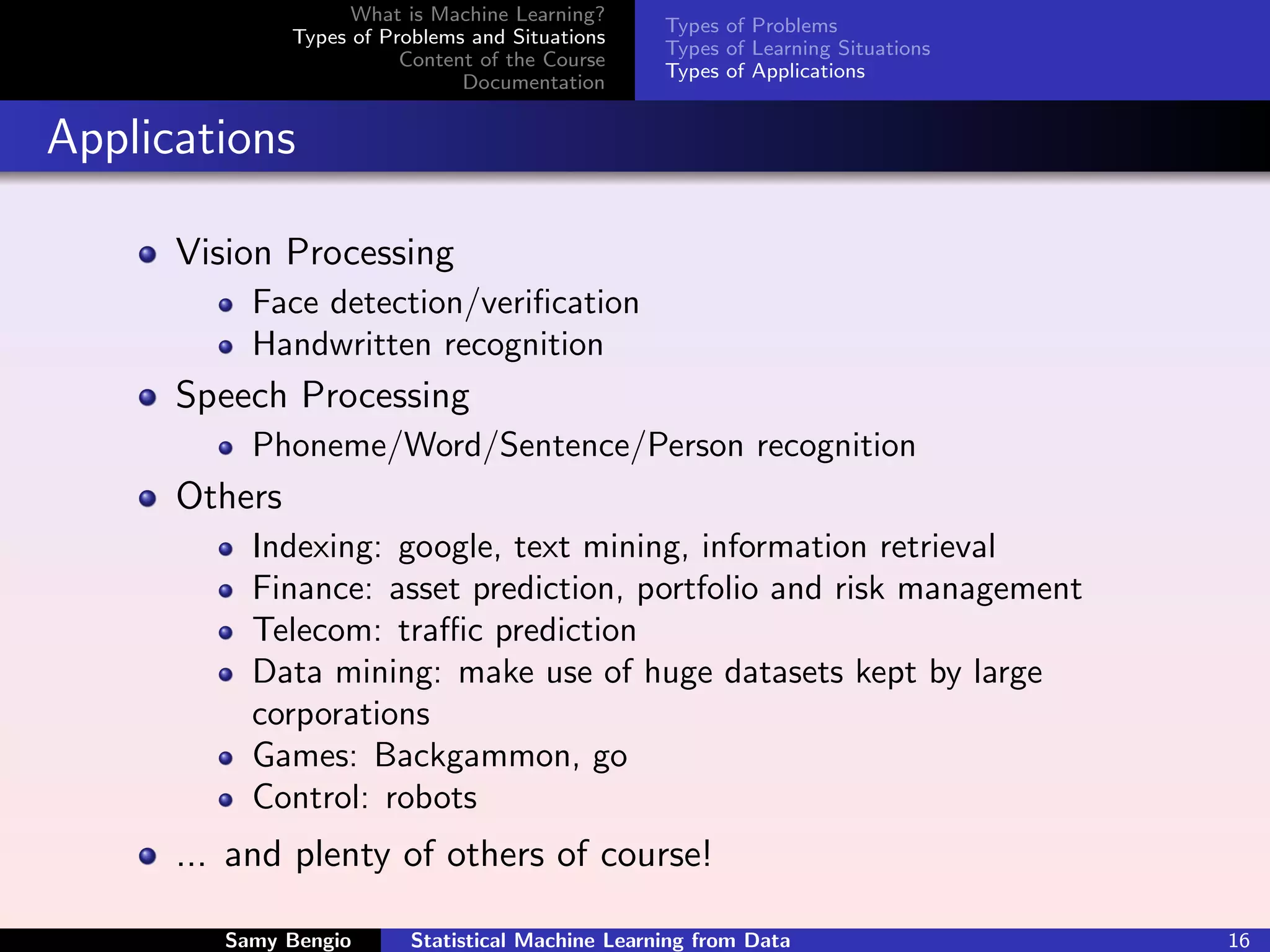 What is Machine Learning?
                                                    Types of Problems
               Types of Problems and Situations
                                                    Types of Learning Situations
                          Content of the Course
                                                    Types of Applications
                                Documentation


Applications

      Vision Processing
           Face detection/veriﬁcation
           Handwritten recognition
      Speech Processing
           Phoneme/Word/Sentence/Person recognition
      Others
           Indexing: google, text mining, information retrieval
           Finance: asset prediction, portfolio and risk management
           Telecom: traﬃc prediction
           Data mining: make use of huge datasets kept by large
           corporations
           Games: Backgammon, go
           Control: robots
      ... and plenty of others of course!

         Samy Bengio       Statistical Machine Learning from Data                  16
 