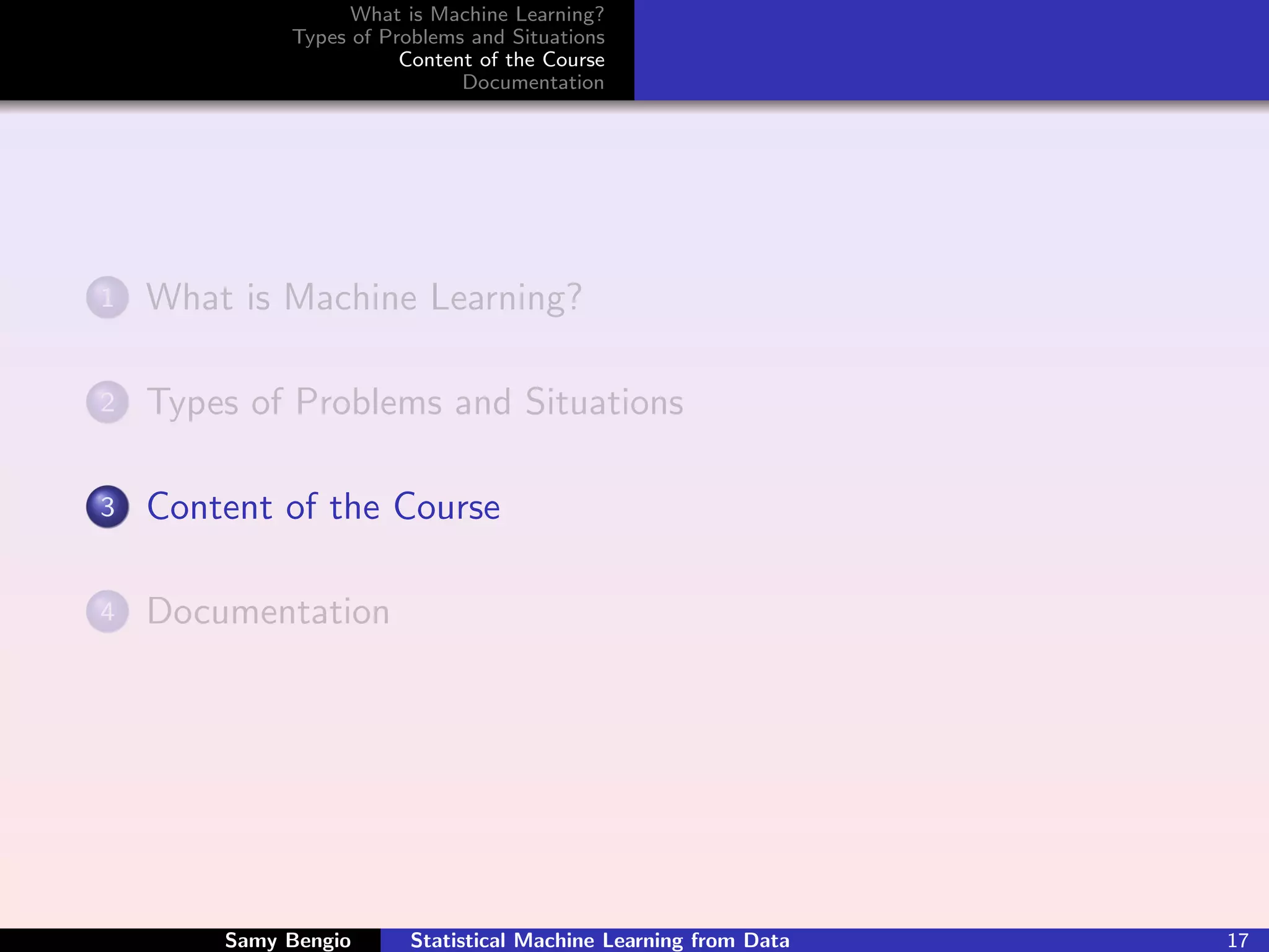 What is Machine Learning?
             Types of Problems and Situations
                        Content of the Course
                              Documentation




1   What is Machine Learning?

2   Types of Problems and Situations

3   Content of the Course

4   Documentation




        Samy Bengio      Statistical Machine Learning from Data   17
 