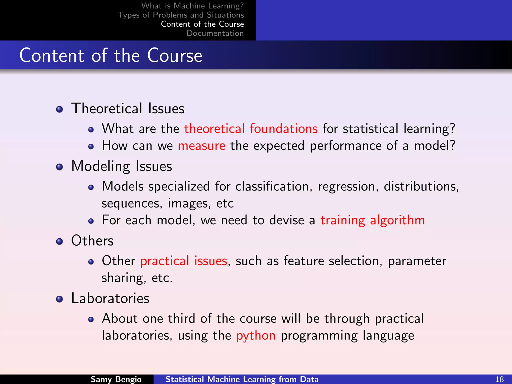 What is Machine Learning?
              Types of Problems and Situations
                         Content of the Course
                               Documentation


Content of the Course

     Theoretical Issues
          What are the theoretical foundations for statistical learning?
          How can we measure the expected performance of a model?
     Modeling Issues
          Models specialized for classiﬁcation, regression, distributions,
          sequences, images, etc
          For each model, we need to devise a training algorithm
     Others
          Other practical issues, such as feature selection, parameter
          sharing, etc.
     Laboratories
          About one third of the course will be through practical
          laboratories, using the python programming language


        Samy Bengio       Statistical Machine Learning from Data             18
 