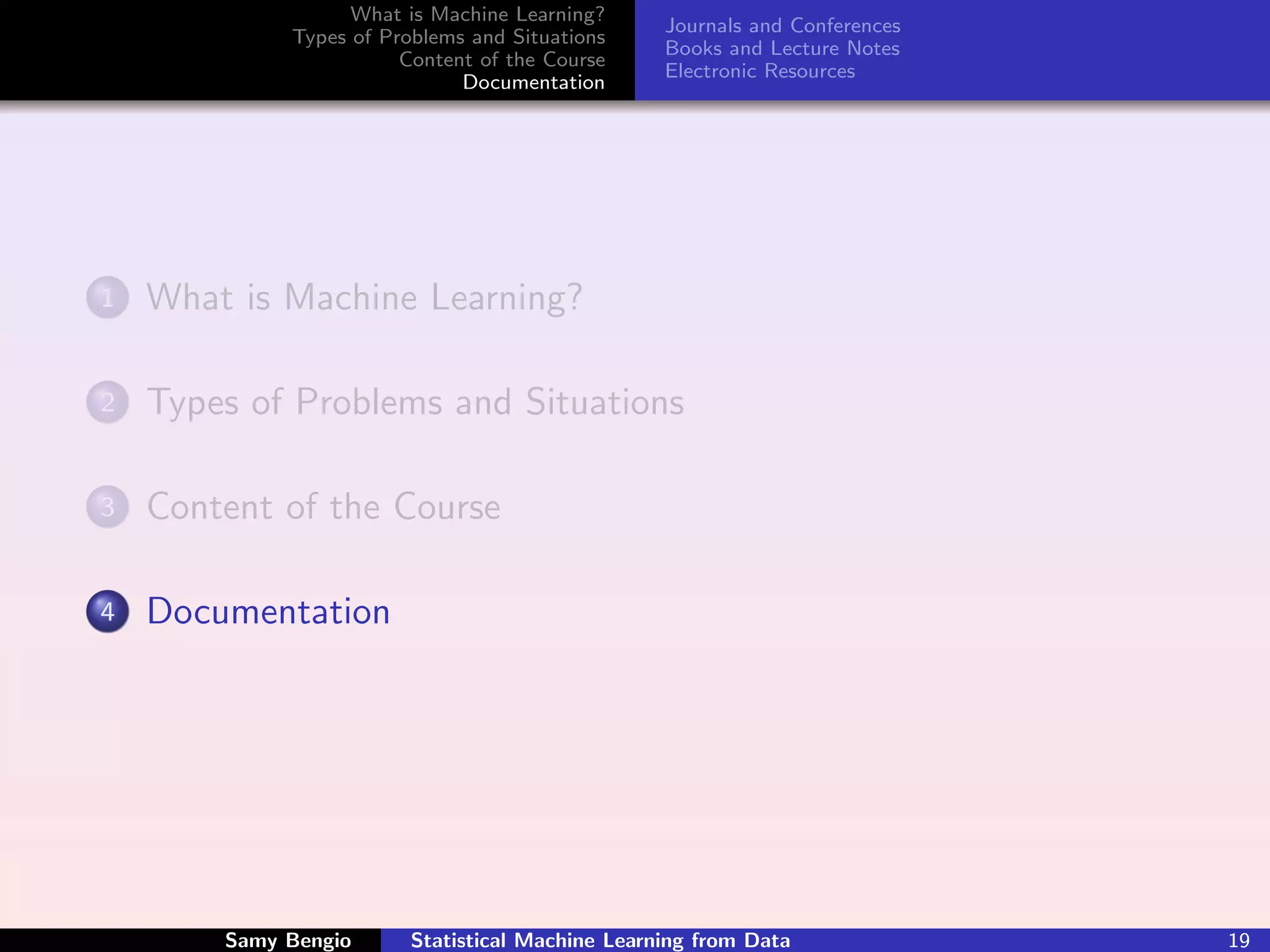 What is Machine Learning?
                                                  Journals and Conferences
             Types of Problems and Situations
                                                  Books and Lecture Notes
                        Content of the Course
                                                  Electronic Resources
                              Documentation




1   What is Machine Learning?

2   Types of Problems and Situations

3   Content of the Course

4   Documentation




        Samy Bengio      Statistical Machine Learning from Data              19
 