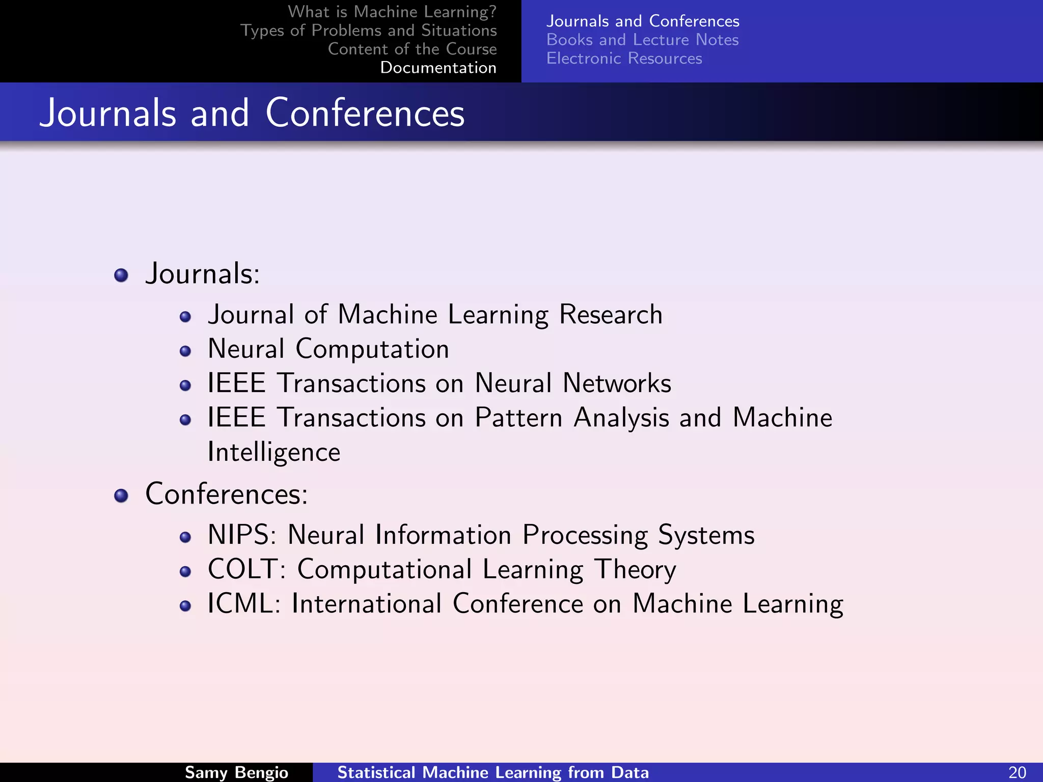 What is Machine Learning?
                                                  Journals and Conferences
             Types of Problems and Situations
                                                  Books and Lecture Notes
                        Content of the Course
                                                  Electronic Resources
                              Documentation


Journals and Conferences


     Journals:
          Journal of Machine Learning Research
          Neural Computation
          IEEE Transactions on Neural Networks
          IEEE Transactions on Pattern Analysis and Machine
          Intelligence
     Conferences:
          NIPS: Neural Information Processing Systems
          COLT: Computational Learning Theory
          ICML: International Conference on Machine Learning




        Samy Bengio      Statistical Machine Learning from Data              20
 