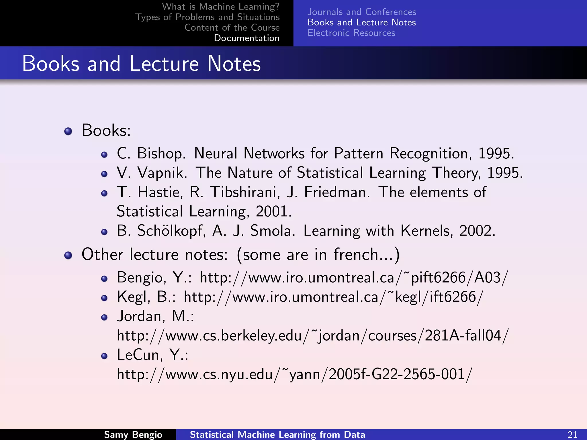 What is Machine Learning?
                                                   Journals and Conferences
              Types of Problems and Situations
                                                   Books and Lecture Notes
                         Content of the Course
                                                   Electronic Resources
                               Documentation


Books and Lecture Notes

     Books:
          C. Bishop. Neural Networks for Pattern Recognition, 1995.
          V. Vapnik. The Nature of Statistical Learning Theory, 1995.
          T. Hastie, R. Tibshirani, J. Friedman. The elements of
          Statistical Learning, 2001.
          B. Sch¨lkopf, A. J. Smola. Learning with Kernels, 2002.
                 o
     Other lecture notes: (some are in french...)
          Bengio, Y.: http://www.iro.umontreal.ca/˜pift6266/A03/
          Kegl, B.: http://www.iro.umontreal.ca/˜kegl/ift6266/
          Jordan, M.:
          http://www.cs.berkeley.edu/˜jordan/courses/281A-fall04/
          LeCun, Y.:
          http://www.cs.nyu.edu/˜yann/2005f-G22-2565-001/


        Samy Bengio       Statistical Machine Learning from Data              21
 