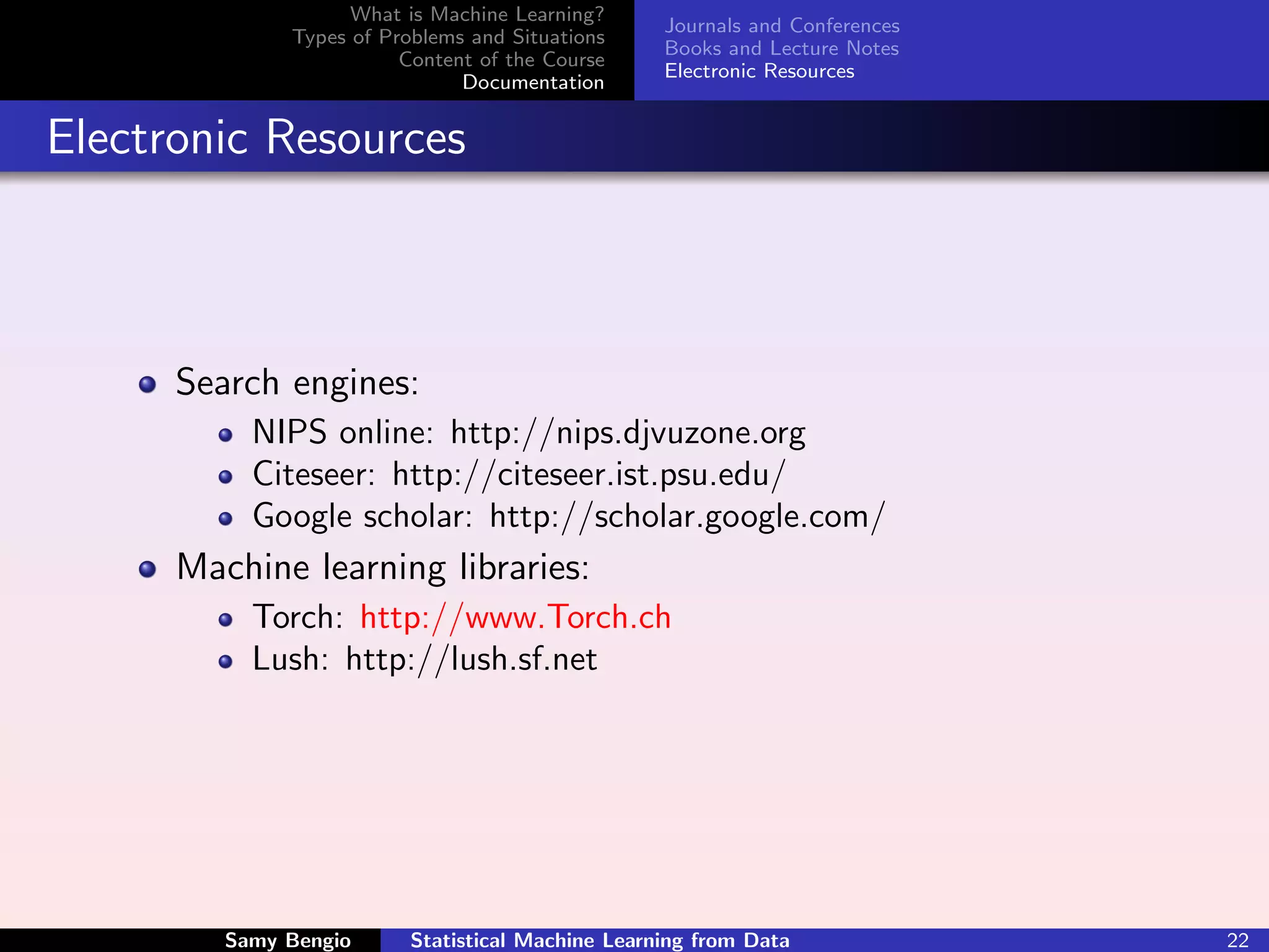 What is Machine Learning?
                                                   Journals and Conferences
              Types of Problems and Situations
                                                   Books and Lecture Notes
                         Content of the Course
                                                   Electronic Resources
                               Documentation


Electronic Resources



      Search engines:
           NIPS online: http://nips.djvuzone.org
           Citeseer: http://citeseer.ist.psu.edu/
           Google scholar: http://scholar.google.com/
      Machine learning libraries:
           Torch: http://www.Torch.ch
           Lush: http://lush.sf.net




         Samy Bengio      Statistical Machine Learning from Data              22
 