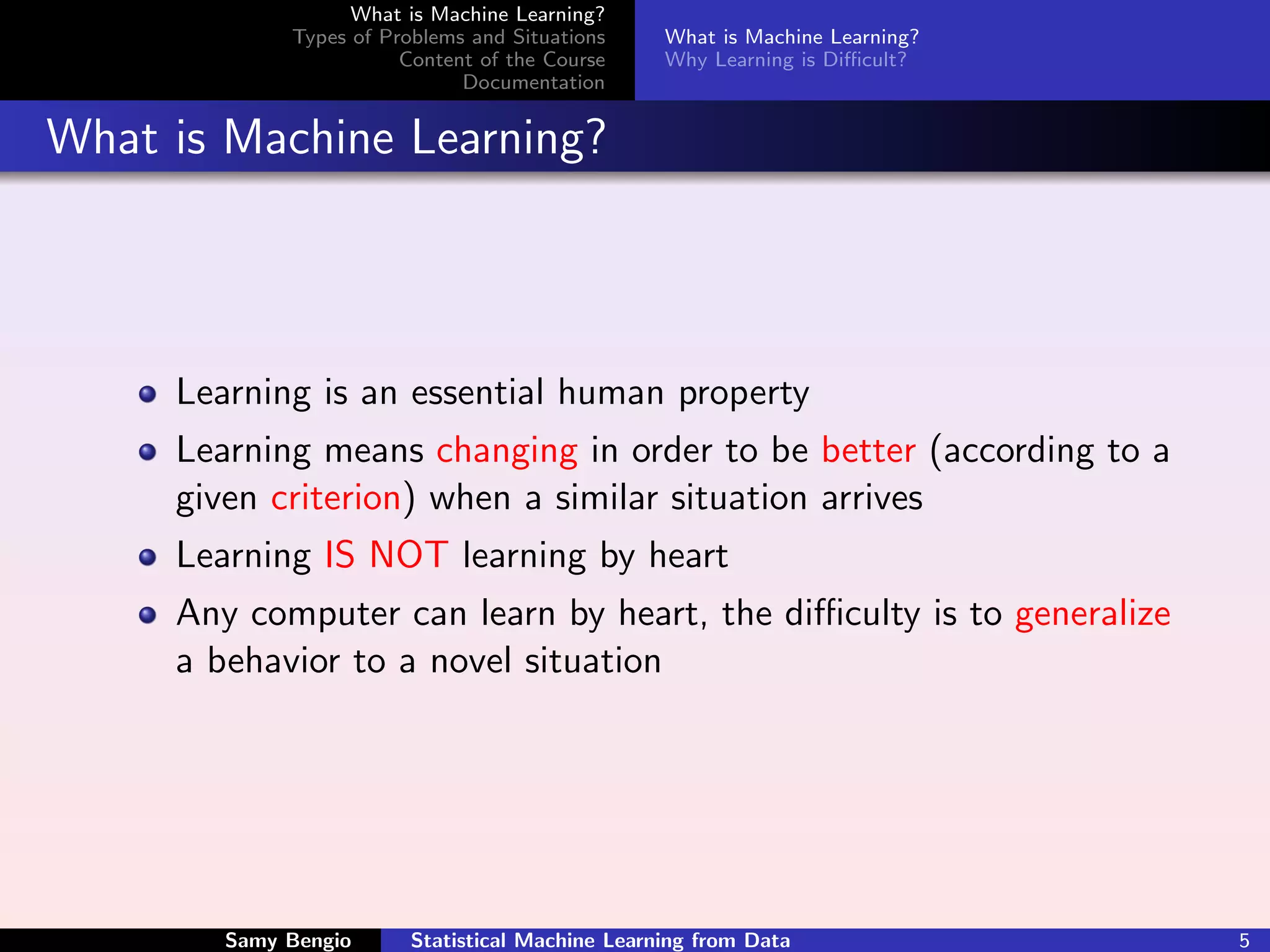 What is Machine Learning?
             Types of Problems and Situations     What is Machine Learning?
                        Content of the Course     Why Learning is Diﬃcult?
                              Documentation


What is Machine Learning?



     Learning is an essential human property
     Learning means changing in order to be better (according to a
     given criterion) when a similar situation arrives
     Learning IS NOT learning by heart
     Any computer can learn by heart, the diﬃculty is to generalize
     a behavior to a novel situation




        Samy Bengio      Statistical Machine Learning from Data               5
 
