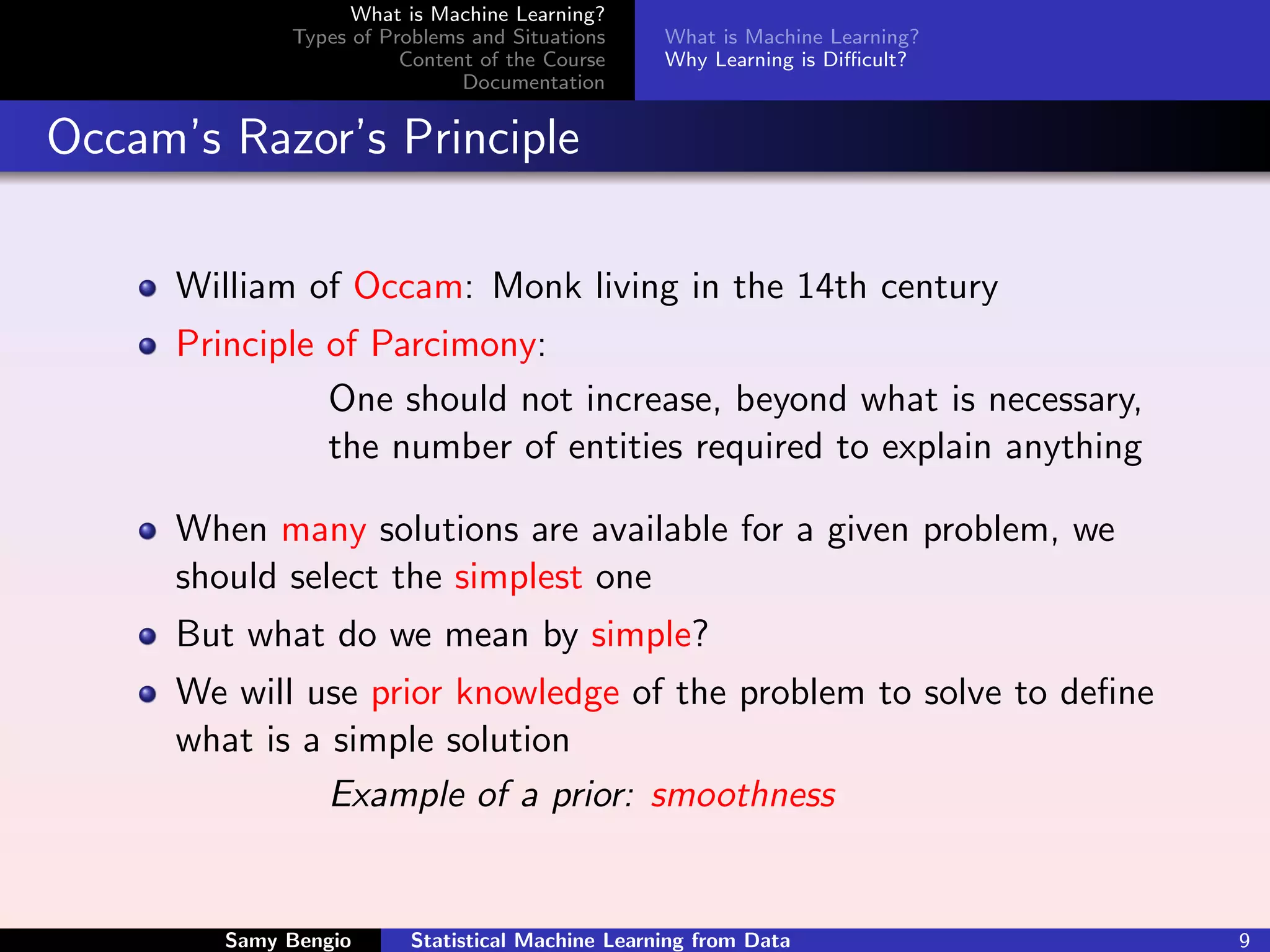 What is Machine Learning?
              Types of Problems and Situations     What is Machine Learning?
                         Content of the Course     Why Learning is Diﬃcult?
                               Documentation


Occam’s Razor’s Principle

      William of Occam: Monk living in the 14th century
      Principle of Parcimony:
                One should not increase, beyond what is necessary,
                the number of entities required to explain anything

      When many solutions are available for a given problem, we
      should select the simplest one
      But what do we mean by simple?
      We will use prior knowledge of the problem to solve to deﬁne
      what is a simple solution
                Example of a prior: smoothness


         Samy Bengio      Statistical Machine Learning from Data               9
 