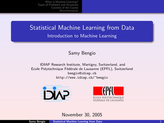 What is Machine Learning?
     Types of Problems and Situations
                Content of the Course
                      Documentation




Statistical Machine Learning from Data
              Introduction to Machine Learning


                             Samy Bengio

      IDIAP Research Institute, Martigny, Switzerland, and
 Ecole Polytechnique F´d´rale de Lausanne (EPFL), Switzerland
                      e e
                       bengio@idiap.ch
                http://www.idiap.ch/~bengio




                        November 30, 2005
Samy Bengio      Statistical Machine Learning from Data         1
 