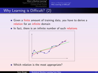 What is Machine Learning?
             Types of Problems and Situations     What is Machine Learning?
                        Content of the Course     Why Learning is Diﬃcult?
                              Documentation


Why Learning is Diﬃcult? (2)

     Given a ﬁnite amount of training data, you have to derive a
     relation for an inﬁnite domain
     In fact, there is an inﬁnite number of such relations




     Which relation is the most appropriate?

        Samy Bengio      Statistical Machine Learning from Data               7
 