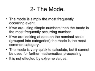 2- The Mode. The mode is simply the most frequently occurring event. If we are using simple numbers then the mode is the most frequently occurring number. If we are looking at data on the nominal scale (grouped into categories) the mode is the most common category. The mode is very quick to calculate, but it cannot be used for further mathematical processing.  It is not effected by extreme values.  
