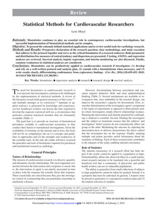 439
The need for biostatistics in cardiovascular research is
ever-present, but investigators continue to be challenged
by the implementation of statistical methods. A review of
the literature reveals both general awareness of this issue1,2–5
and multiple attempts at its correction.6–9
Aptitude in ap-
plied statistics is generated by knowledge and experience,
yet few healthcare workers can devote the time required to
develop the requisite statistical skill set, a circumstance that
generates common statistical mistakes that are fortunately
avoidable (Table 1).
The goal here is to provide an overview of biostatistical
procedures available to cardiovascular researchers as they
conduct their bench or translational investigations. Given the
availability of formulae on the internet and in texts, the focus
will not be on computation, but on (1) concepts and guide-
lines in approaches and (2) the strengths and weaknesses of
the available tools. In the end, the reader will have reviewed
the principles and tools of biostatistics required for preclinical
and translational research in cardiology.
General Principles
Nature of Relationships
The mission of cardiovascular research is to discern, quantify,
and ultimately classify relationships. The most important con-
nection between the intervention and a response is causal, that
is, the intervention or agent is not merely associated in time
or place with the response but actually elicits that response.
These causal links are critical because they give the investiga-
tor control of a relationship that can potentially exacerbate or
ameliorate a disease.
However, discriminating between association and cau-
sation requires deductive skills and clear epidemiological
thinking (Table 2). Several mechanisms are available to in-
vestigators that, once embedded in the research design, can
improve the researcher’s capacity for discernment. First, re-
searcher determination of the investigative agent’s assignment
is the signet of experiments as opposed to observational stud-
ies where investigators simply observe relationships in place.
Planning the intervention such that the potential for confound-
ing is reduced is essential. Second, blinding the investigator
and the subject to treatments ensures that the subjects’ and
investigators’ belief systems do not systematically affect one
group or the other. Modulating the outcome by adjusting the
intervention dose or delivery demonstrates the direct control
that the investigator has on the response. Finally, studying
multiple end points provides useful information about the
similarity of findings. Each of these research traits contributes
to the integrity of the study, enabling internal consistency.
Role of Statistics
The internal consistency of a research effort has little im-
pact if the results cannot be applied to a population at large.
Generalizability allows the observed effect in a small transla-
tional research outcome to be translated into a powerful and
beneficial tool that a community of physicians and public
health workers can use in vulnerable populations.
The ability to generalize from small collections of subjects
to large populations cannot be taken for granted. Instead, it is
a property that must be cultivated. In general, 2 features must
be present to generalize (1) a prospective analysis plan and (2)
the random selection of samples.
Review
© 2016 American Heart Association, Inc.
Circulation Research is available at http://circres.ahajournals.org DOI: 10.1161/CIRCRESAHA.115.306305
Rationale: Biostatistics continues to play an essential role in contemporary cardiovascular investigations, but
successful implementation of biostatistical methods can be complex.
Objective: To present the rationale behind statistical applications and to review useful tools for cardiology research.
Methods and Results: Prospective declaration of the research question, clear methodology, and study execution
that adheres to the protocol together and serve as the critical foundation of a research endeavor. Both parametric
and distribution-free measures of central tendency and dispersion are presented. T testing,ANOVA, and regression
analyses are reviewed. Survival analysis, logistic regression, and interim monitoring are also discussed. Finally,
common weaknesses in statistical analyses are considered.
Conclusions: Biostatistics can be productively applied to cardiovascular research if investigators (1) develop
and rely on a well-written protocol and analysis plan, (2) consult with a biostatistician when necessary, and (3)
write results clearly, differentiating confirmatory from exploratory findings.   (Circ Res. 2016;118:439-453. DOI:
10.1161/CIRCRESAHA.115.306305.)
Key Words: biostatistics ■ regression analysis ■ research ■ research design ■ survival analysis
Statistical Methods for Cardiovascular Researchers
Lem Moyé
Original received September 15, 2015; revision received December 16, 2015; accepted December 22, 2015.
From the Department of Biostatistics, School of Public Health, University of Texas Health Science Center, Houston.
Correspondence to Lem Moyé, MD, PhD, 1200 Pressler, E-1009, Houston, TX 77030. E-mail lemmoye@msn.com
at VA MED CTR BOISE on February 5, 2016http://circres.ahajournals.org/Downloaded from
 