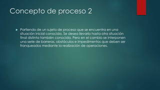 Concepto de proceso 2
 Partiendo de un sujeto de proceso que se encuentra en una
situación inicial conocida. Se desea llevarlo hasta otra situación
final distinta también conocida. Pero en el cambio se interponen
una serie de barreras, obstáculos e impedimentos que deben ser
franqueados mediante la realización de operaciones.
 