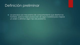 Definición preliminar
 Los procesos son mecanismo de comportamiento que diseñan los
hombres para la mejor producción de algún material para mejorar
un orden o eliminar algún tipo de problema.
 