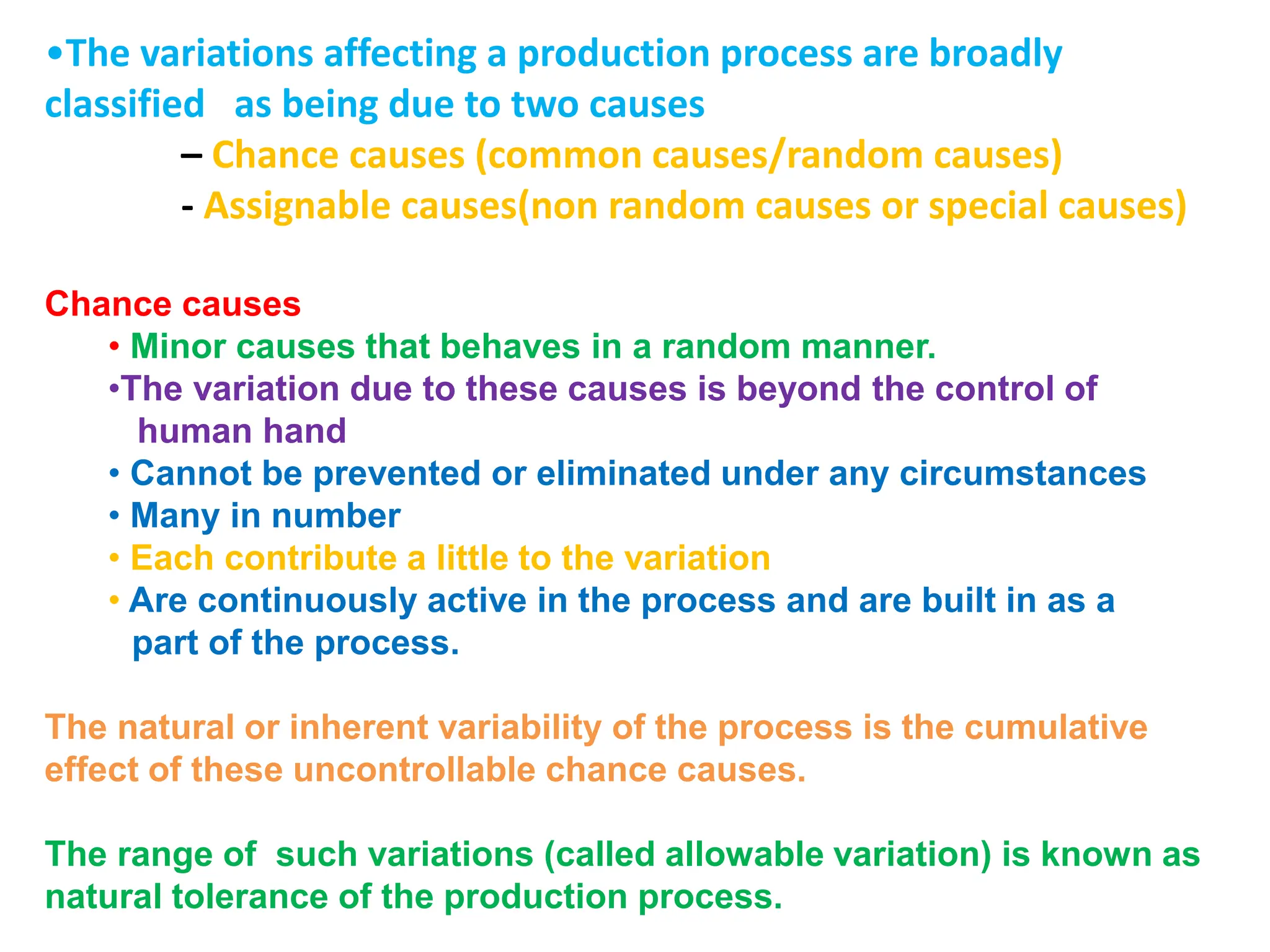 •The variations affecting a production process are broadly
classified as being due to two causes
– Chance causes (common causes/random causes)
- Assignable causes(non random causes or special causes)
Chance causes
• Minor causes that behaves in a random manner.
•The variation due to these causes is beyond the control of
human hand
• Cannot be prevented or eliminated under any circumstances
• Many in number
• Each contribute a little to the variation
• Are continuously active in the process and are built in as a
part of the process.
The natural or inherent variability of the process is the cumulative
effect of these uncontrollable chance causes.
The range of such variations (called allowable variation) is known as
natural tolerance of the production process.
 