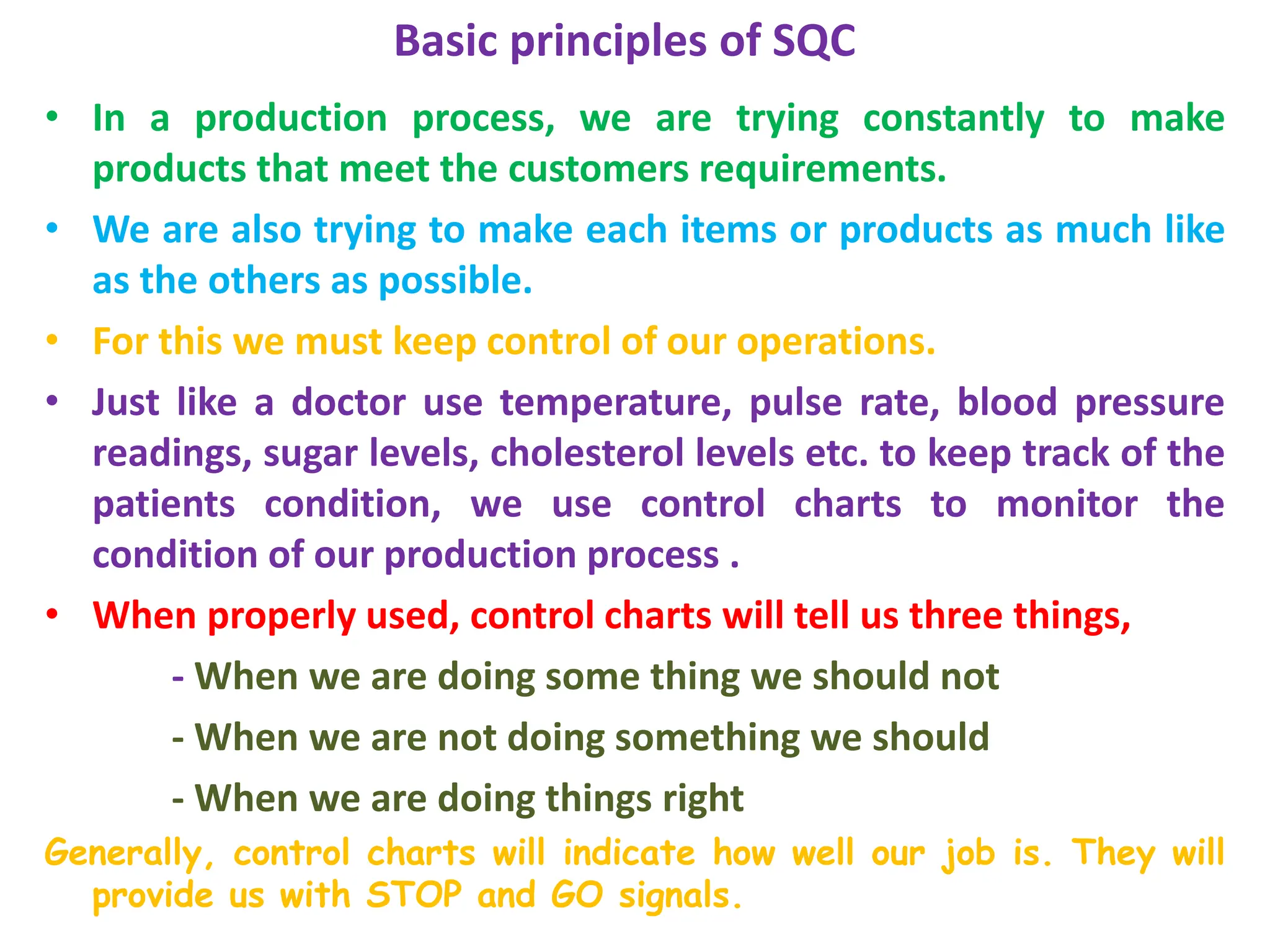 Basic principles of SQC
• In a production process, we are trying constantly to make
products that meet the customers requirements.
• We are also trying to make each items or products as much like
as the others as possible.
• For this we must keep control of our operations.
• Just like a doctor use temperature, pulse rate, blood pressure
readings, sugar levels, cholesterol levels etc. to keep track of the
patients condition, we use control charts to monitor the
condition of our production process .
• When properly used, control charts will tell us three things,
- When we are doing some thing we should not
- When we are not doing something we should
- When we are doing things right
Generally, control charts will indicate how well our job is. They will
provide us with STOP and GO signals.
 