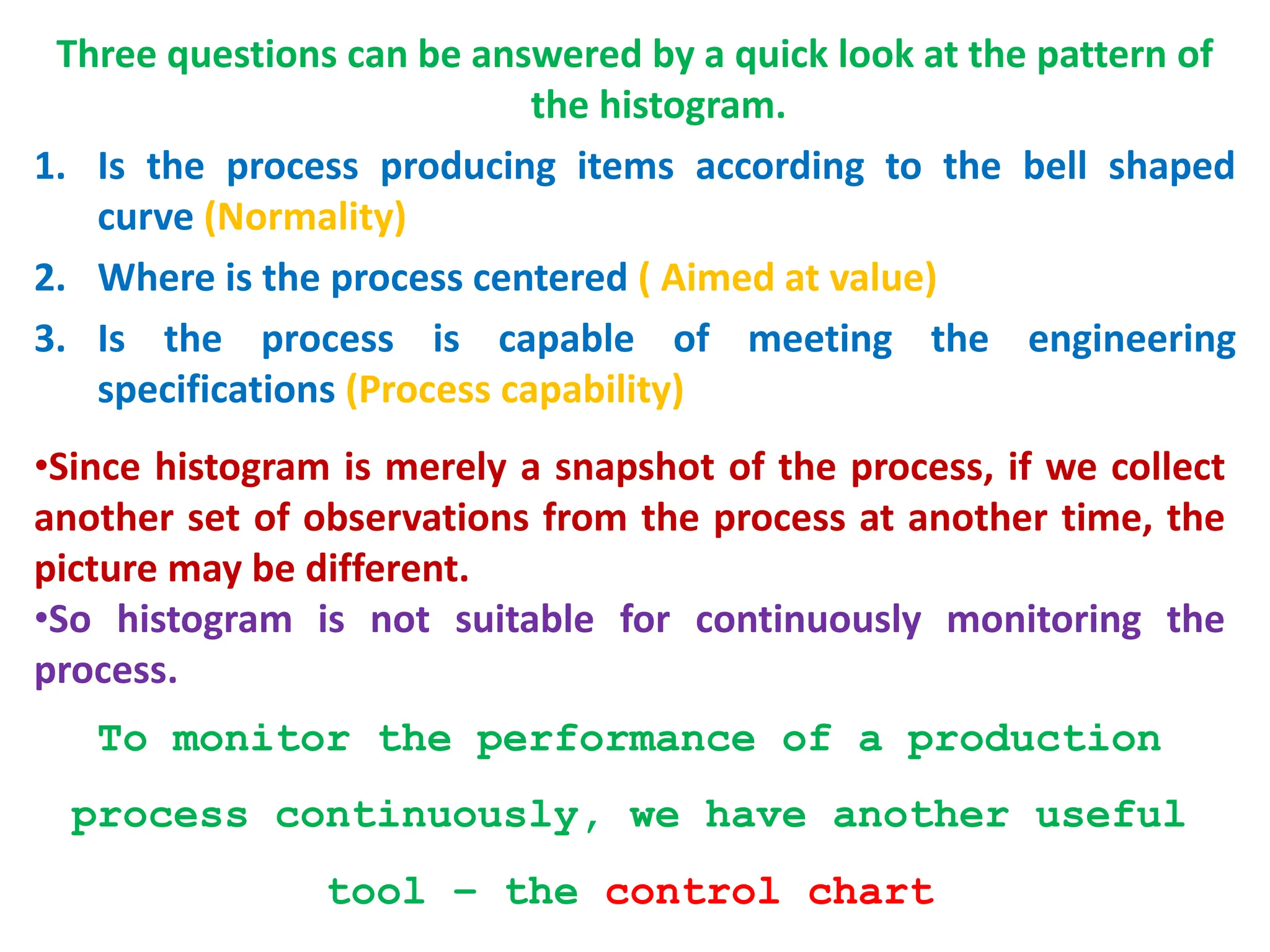 Three questions can be answered by a quick look at the pattern of
the histogram.
1. Is the process producing items according to the bell shaped
curve (Normality)
2. Where is the process centered ( Aimed at value)
3. Is the process is capable of meeting the engineering
specifications (Process capability)
•Since histogram is merely a snapshot of the process, if we collect
another set of observations from the process at another time, the
picture may be different.
•So histogram is not suitable for continuously monitoring the
process.
To monitor the performance of a production
process continuously, we have another useful
tool – the control chart
 