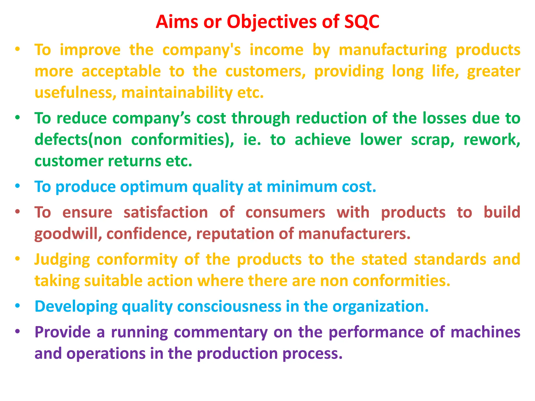 Aims or Objectives of SQC
• To improve the company's income by manufacturing products
more acceptable to the customers, providing long life, greater
usefulness, maintainability etc.
• To reduce company’s cost through reduction of the losses due to
defects(non conformities), ie. to achieve lower scrap, rework,
customer returns etc.
• To produce optimum quality at minimum cost.
• To ensure satisfaction of consumers with products to build
goodwill, confidence, reputation of manufacturers.
• Judging conformity of the products to the stated standards and
taking suitable action where there are non conformities.
• Developing quality consciousness in the organization.
• Provide a running commentary on the performance of machines
and operations in the production process.
 