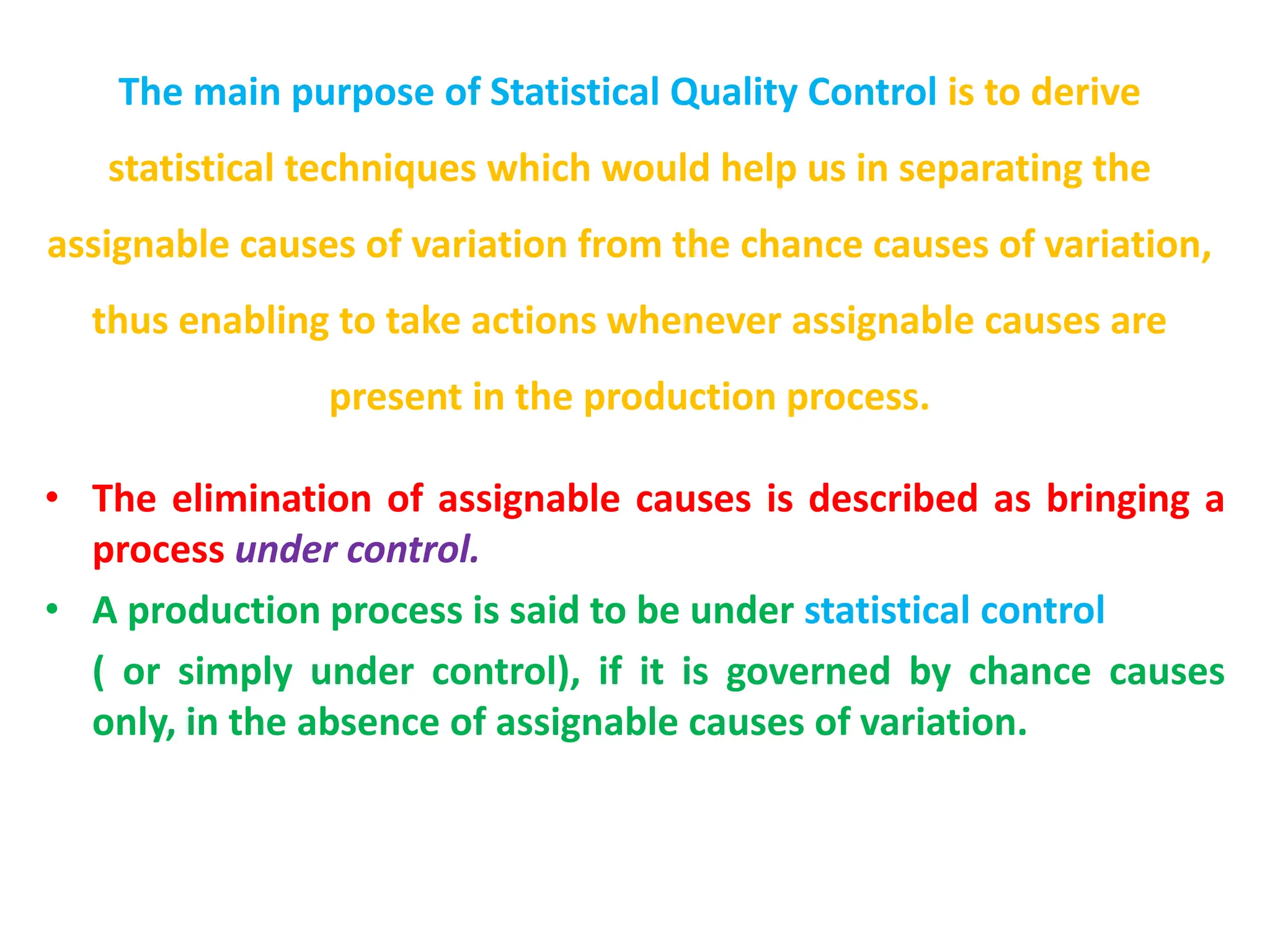 The main purpose of Statistical Quality Control is to derive
statistical techniques which would help us in separating the
assignable causes of variation from the chance causes of variation,
thus enabling to take actions whenever assignable causes are
present in the production process.
• The elimination of assignable causes is described as bringing a
process under control.
• A production process is said to be under statistical control
( or simply under control), if it is governed by chance causes
only, in the absence of assignable causes of variation.
 