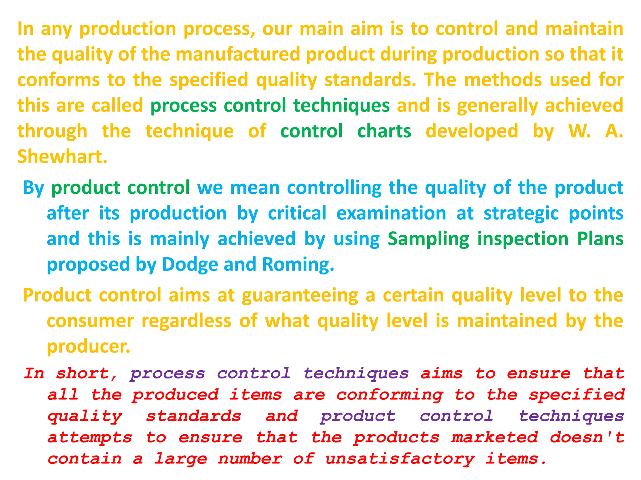 In any production process, our main aim is to control and maintain
the quality of the manufactured product during production so that it
conforms to the specified quality standards. The methods used for
this are called process control techniques and is generally achieved
through the technique of control charts developed by W. A.
Shewhart.
By product control we mean controlling the quality of the product
after its production by critical examination at strategic points
and this is mainly achieved by using Sampling inspection Plans
proposed by Dodge and Roming.
Product control aims at guaranteeing a certain quality level to the
consumer regardless of what quality level is maintained by the
producer.
In short, process control techniques aims to ensure that
all the produced items are conforming to the specified
quality standards and product control techniques
attempts to ensure that the products marketed doesn't
contain a large number of unsatisfactory items.
 