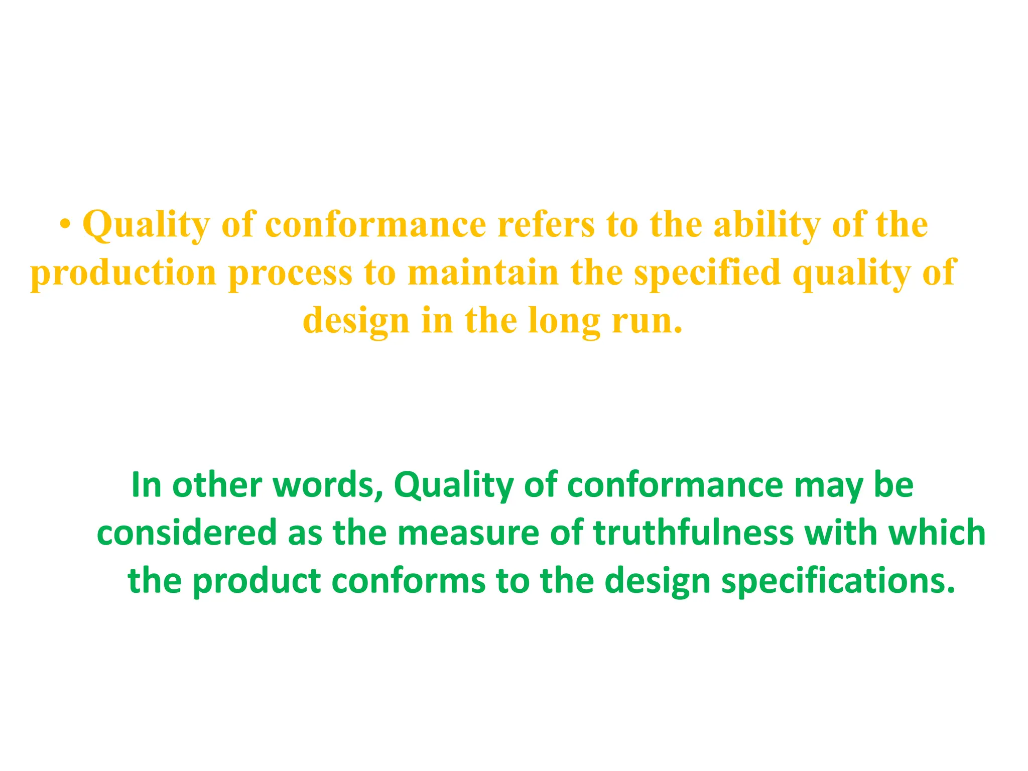 • Quality of conformance refers to the ability of the
production process to maintain the specified quality of
design in the long run.
In other words, Quality of conformance may be
considered as the measure of truthfulness with which
the product conforms to the design specifications.
 
