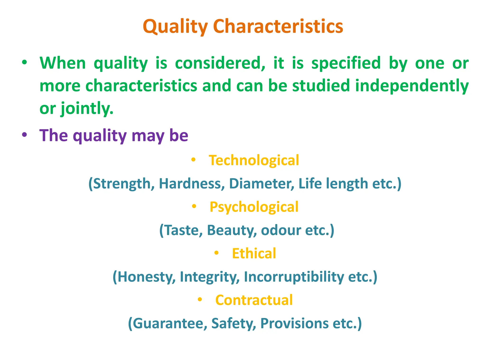 Quality Characteristics
• When quality is considered, it is specified by one or
more characteristics and can be studied independently
or jointly.
• The quality may be
• Technological
(Strength, Hardness, Diameter, Life length etc.)
• Psychological
(Taste, Beauty, odour etc.)
• Ethical
(Honesty, Integrity, Incorruptibility etc.)
• Contractual
(Guarantee, Safety, Provisions etc.)
 