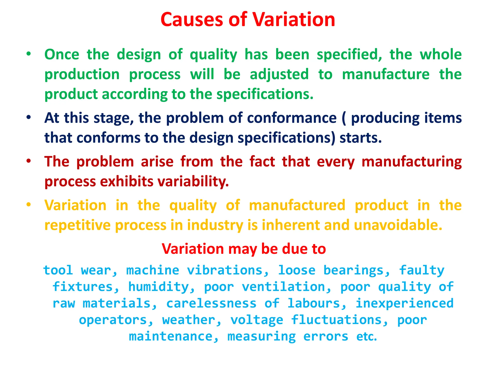 Causes of Variation
• Once the design of quality has been specified, the whole
production process will be adjusted to manufacture the
product according to the specifications.
• At this stage, the problem of conformance ( producing items
that conforms to the design specifications) starts.
• The problem arise from the fact that every manufacturing
process exhibits variability.
• Variation in the quality of manufactured product in the
repetitive process in industry is inherent and unavoidable.
Variation may be due to
tool wear, machine vibrations, loose bearings, faulty
fixtures, humidity, poor ventilation, poor quality of
raw materials, carelessness of labours, inexperienced
operators, weather, voltage fluctuations, poor
maintenance, measuring errors etc.
 