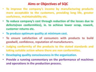 Aims or Objectives of SQC
• To improve the company's income by manufacturing products
more acceptable to the customers, providing long life, greater
usefulness, maintainability etc.
• To reduce company’s cost through reduction of the losses due to
defects(non conformities), ie. to achieve lower scrap, rework,
customer returns etc.
• To produce optimum quality at minimum cost.
• To ensure satisfaction of consumers with products to build
goodwill, confidence, reputation of manufacturers.
• Judging conformity of the products to the stated standards and
taking suitable action where there are non conformities.
• Developing quality consciousness in the organization.
• Provide a running commentary on the performance of machines
and operations in the production process.
 