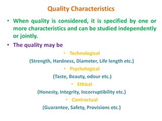 Quality Characteristics
• When quality is considered, it is specified by one or
more characteristics and can be studied independently
or jointly.
• The quality may be
• Technological
(Strength, Hardness, Diameter, Life length etc.)
• Psychological
(Taste, Beauty, odour etc.)
• Ethical
(Honesty, Integrity, Incorruptibility etc.)
• Contractual
(Guarantee, Safety, Provisions etc.)
 