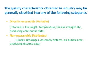 The quality characteristics observed in industry may be
generally classified into any of the following categories
• Directly measurable (Variable)
( Thickness, life length, temperature, tensile strength etc.,
producing continuous data)
• Non-measurable (Attributes)
(Cracks, Breakages, Assembly defects, Air bubbles etc.,
producing discrete data)
 