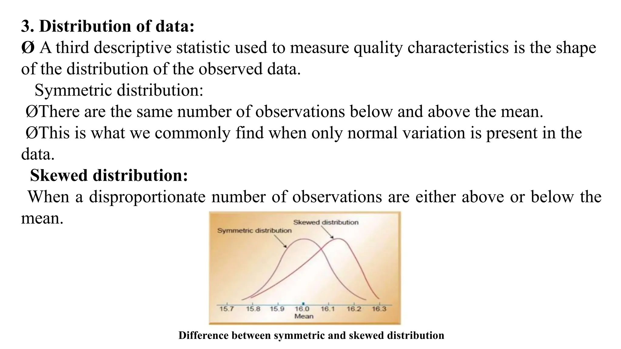 3. Distribution of data:
Ø A third descriptive statistic used to measure quality characteristics is the shape
of the distribution of the observed data.
Symmetric distribution:
ØThere are the same number of observations below and above the mean.
ØThis is what we commonly find when only normal variation is present in the
data.
Skewed distribution:
When a disproportionate number of observations are either above or below the
mean.
Difference between symmetric and skewed distribution
 