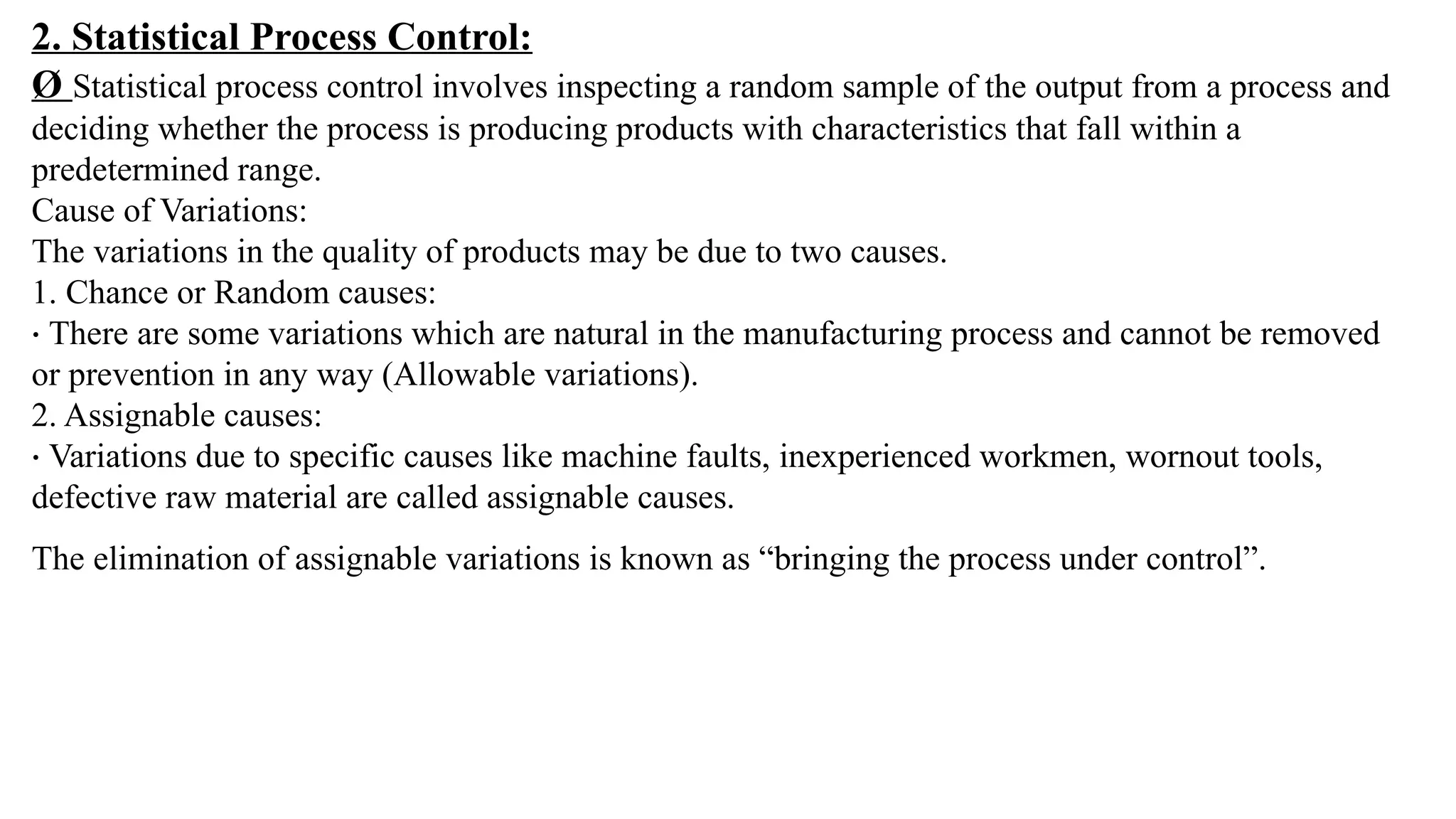 2. Statistical Process Control:
Ø Statistical process control involves inspecting a random sample of the output from a process and
deciding whether the process is producing products with characteristics that fall within a
predetermined range.
Cause of Variations:
The variations in the quality of products may be due to two causes.
1. Chance or Random causes:
· There are some variations which are natural in the manufacturing process and cannot be removed
or prevention in any way (Allowable variations).
2. Assignable causes:
· Variations due to specific causes like machine faults, inexperienced workmen, wornout tools,
defective raw material are called assignable causes.
The elimination of assignable variations is known as “bringing the process under control”.
 