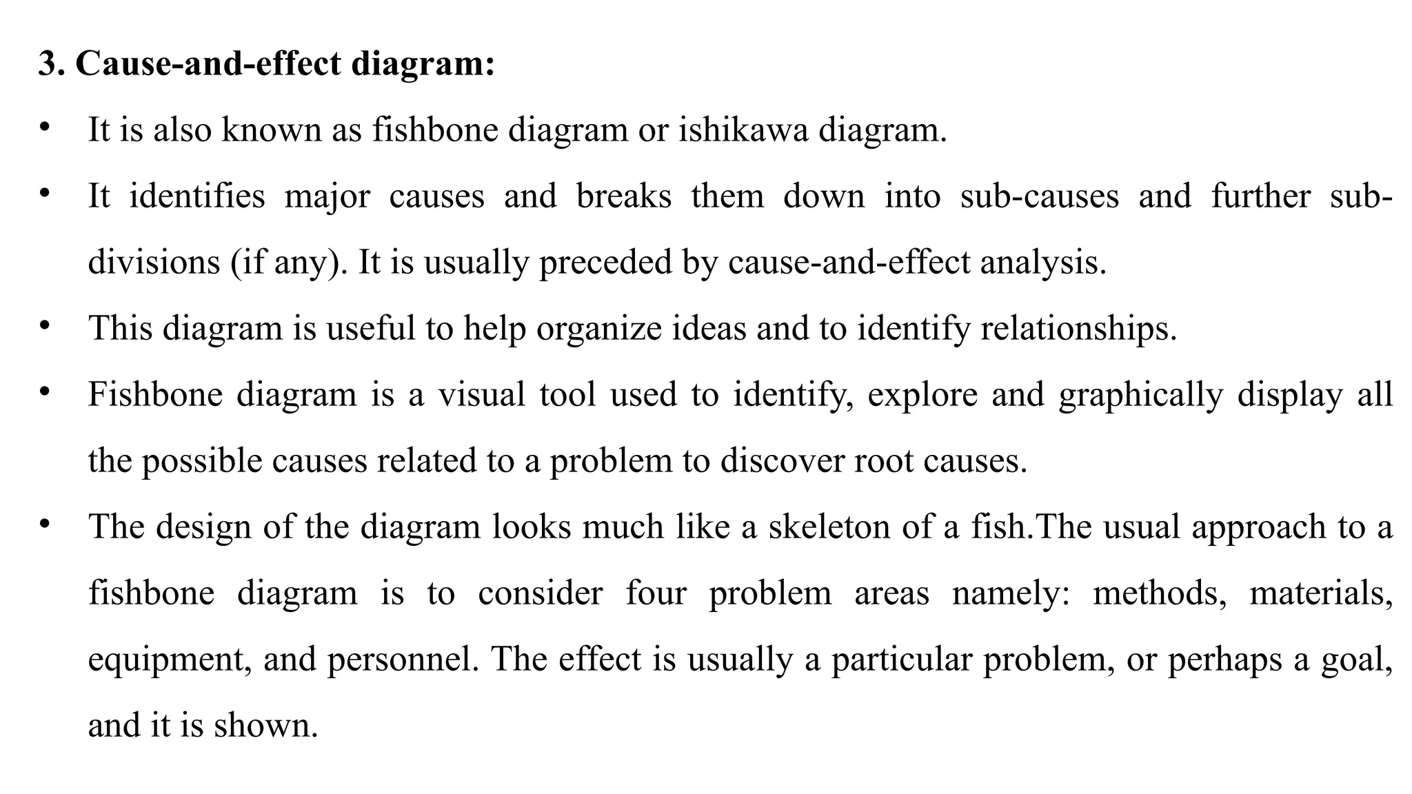 3. Cause-and-effect diagram:
• It is also known as fishbone diagram or ishikawa diagram.
• It identifies major causes and breaks them down into sub-causes and further sub-
divisions (if any). It is usually preceded by cause-and-effect analysis.
• This diagram is useful to help organize ideas and to identify relationships.
• Fishbone diagram is a visual tool used to identify, explore and graphically display all
the possible causes related to a problem to discover root causes.
• The design of the diagram looks much like a skeleton of a fish.The usual approach to a
fishbone diagram is to consider four problem areas namely: methods, materials,
equipment, and personnel. The effect is usually a particular problem, or perhaps a goal,
and it is shown.
 