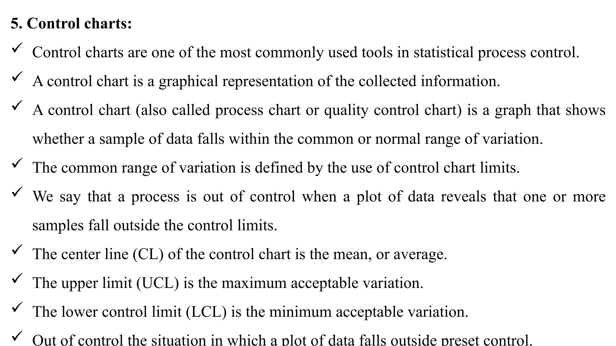 5. Control charts:
 Control charts are one of the most commonly used tools in statistical process control.
 A control chart is a graphical representation of the collected information.
 A control chart (also called process chart or quality control chart) is a graph that shows
whether a sample of data falls within the common or normal range of variation.
 The common range of variation is defined by the use of control chart limits.
 We say that a process is out of control when a plot of data reveals that one or more
samples fall outside the control limits.
 The center line (CL) of the control chart is the mean, or average.
 The upper limit (UCL) is the maximum acceptable variation.
 The lower control limit (LCL) is the minimum acceptable variation.
 Out of control the situation in which a plot of data falls outside preset control.
 