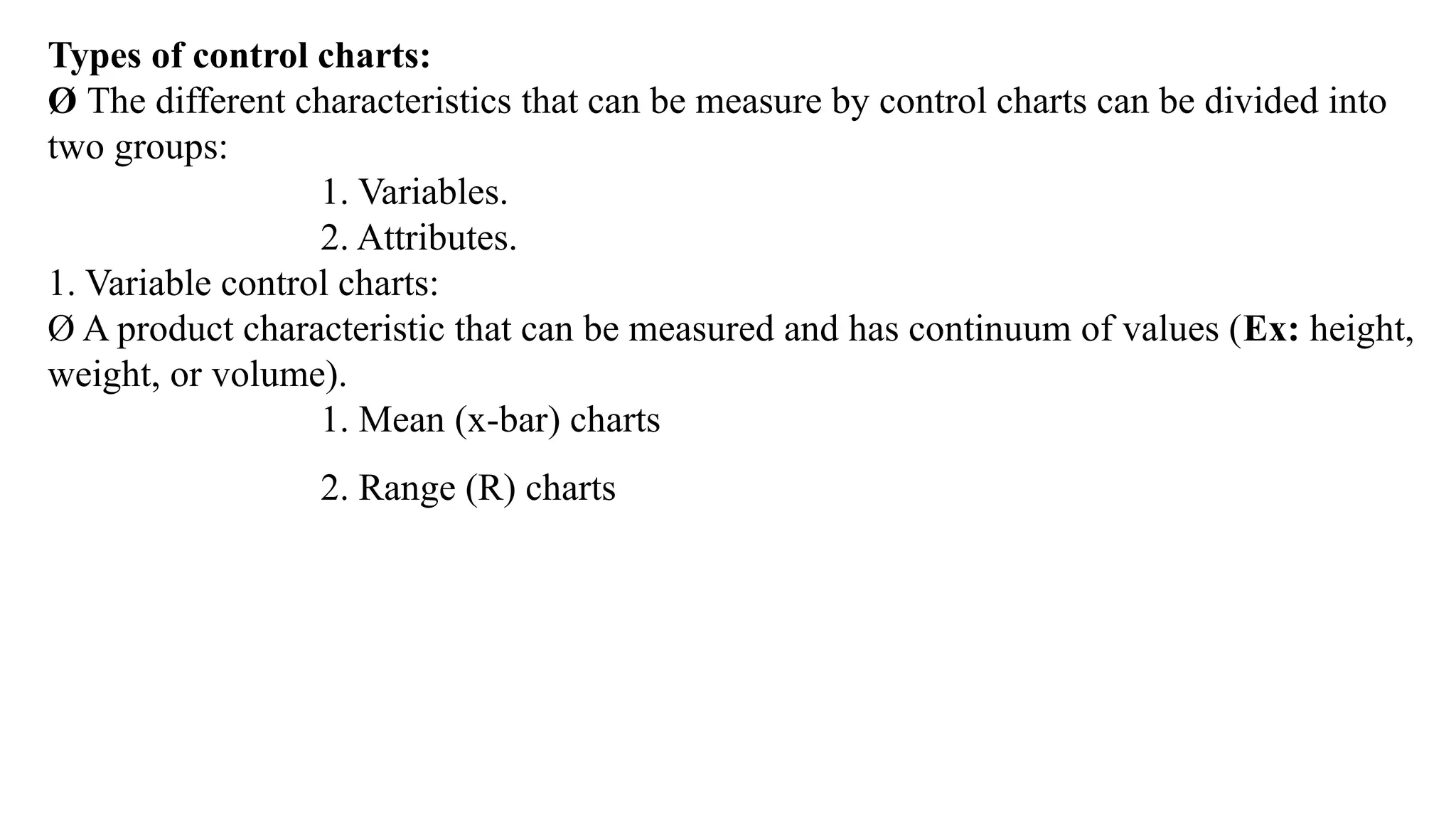 Types of control charts:
Ø The different characteristics that can be measure by control charts can be divided into
two groups:
1. Variables.
2. Attributes.
1. Variable control charts:
Ø A product characteristic that can be measured and has continuum of values (Ex: height,
weight, or volume).
1. Mean (x-bar) charts
2. Range (R) charts
 