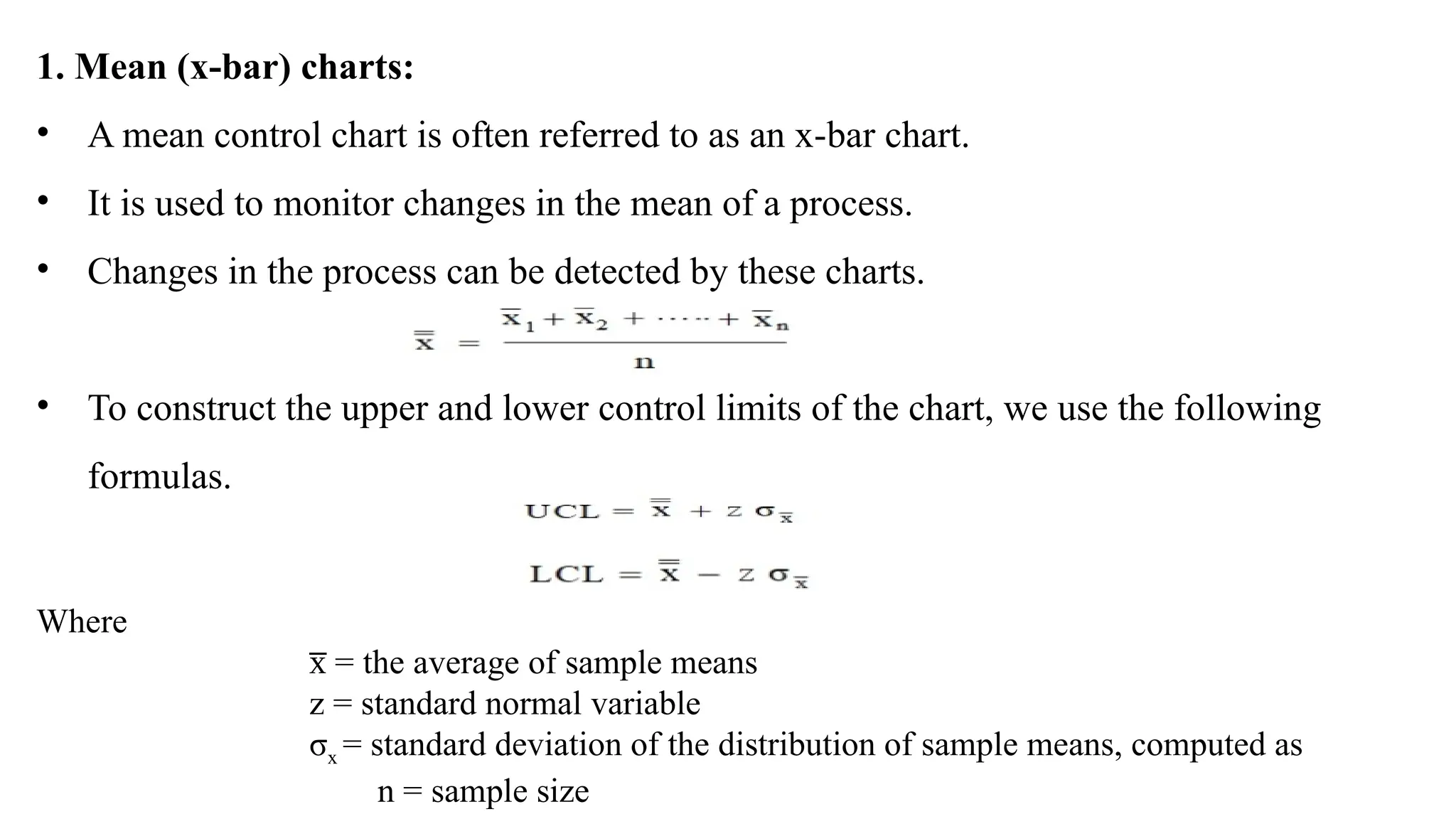 1. Mean (x-bar) charts:
• A mean control chart is often referred to as an x-bar chart.
• It is used to monitor changes in the mean of a process.
• Changes in the process can be detected by these charts.
• To construct the upper and lower control limits of the chart, we use the following
formulas.
Where
= the average of sample means
x
̅
z = standard normal variable
σx = standard deviation of the distribution of sample means, computed as
n = sample size
 