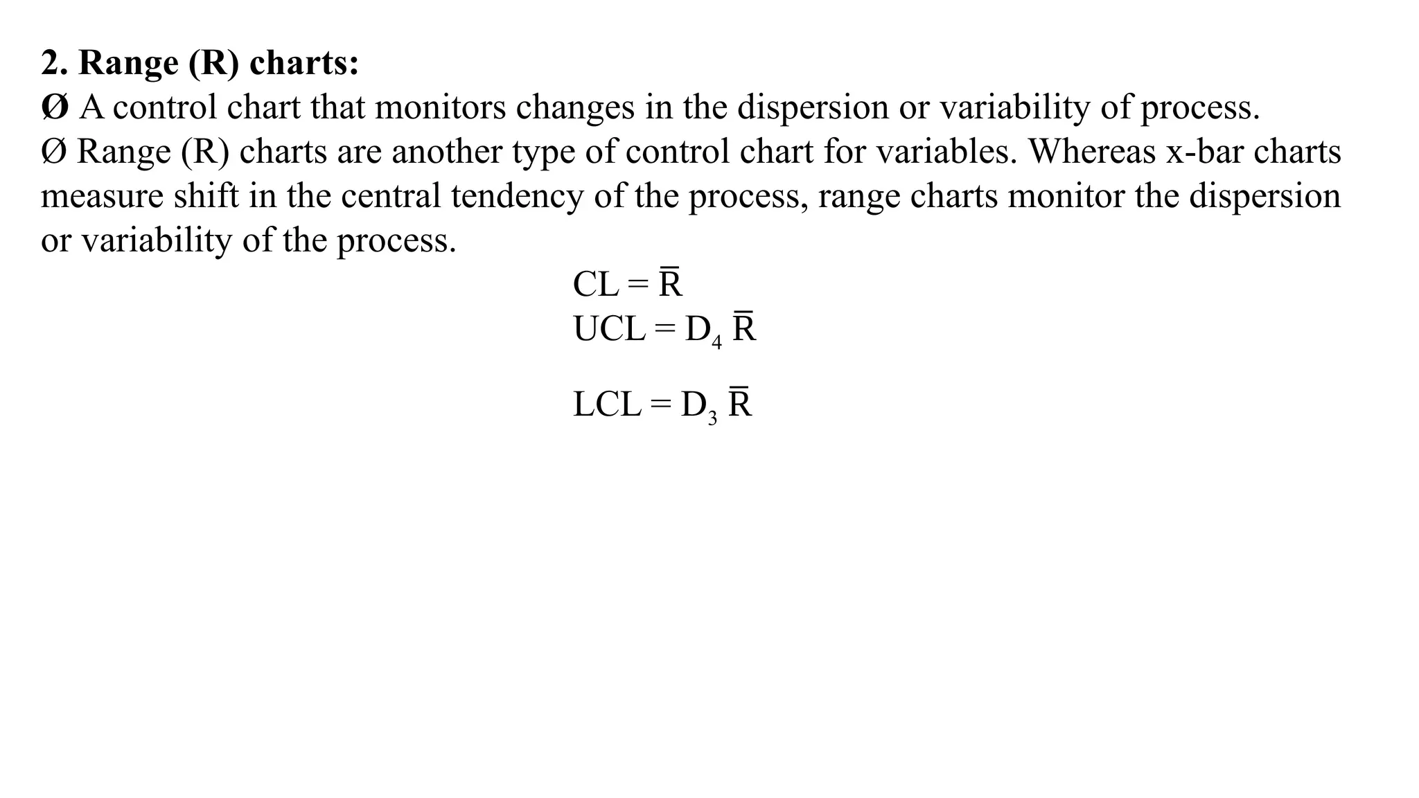 2. Range (R) charts:
Ø A control chart that monitors changes in the dispersion or variability of process.
Ø Range (R) charts are another type of control chart for variables. Whereas x-bar charts
measure shift in the central tendency of the process, range charts monitor the dispersion
or variability of the process.
CL = R
̅
UCL = D4 R
̅
LCL = D3 R
̅
 