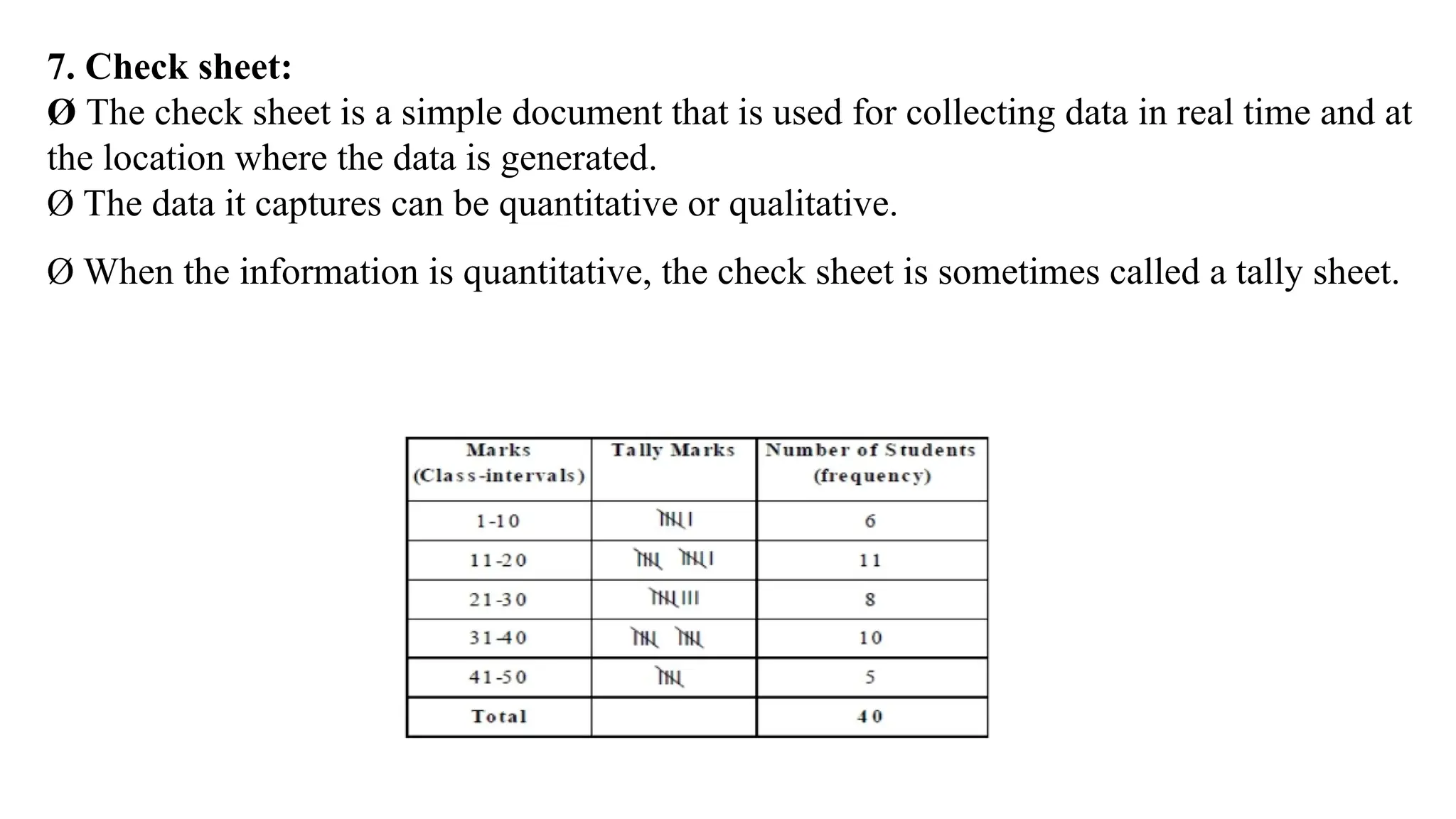 7. Check sheet:
Ø The check sheet is a simple document that is used for collecting data in real time and at
the location where the data is generated.
Ø The data it captures can be quantitative or qualitative.
Ø When the information is quantitative, the check sheet is sometimes called a tally sheet.
 