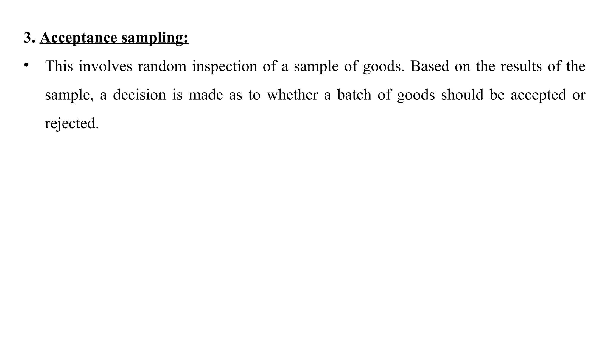 3. Acceptance sampling:
• This involves random inspection of a sample of goods. Based on the results of the
sample, a decision is made as to whether a batch of goods should be accepted or
rejected.
 