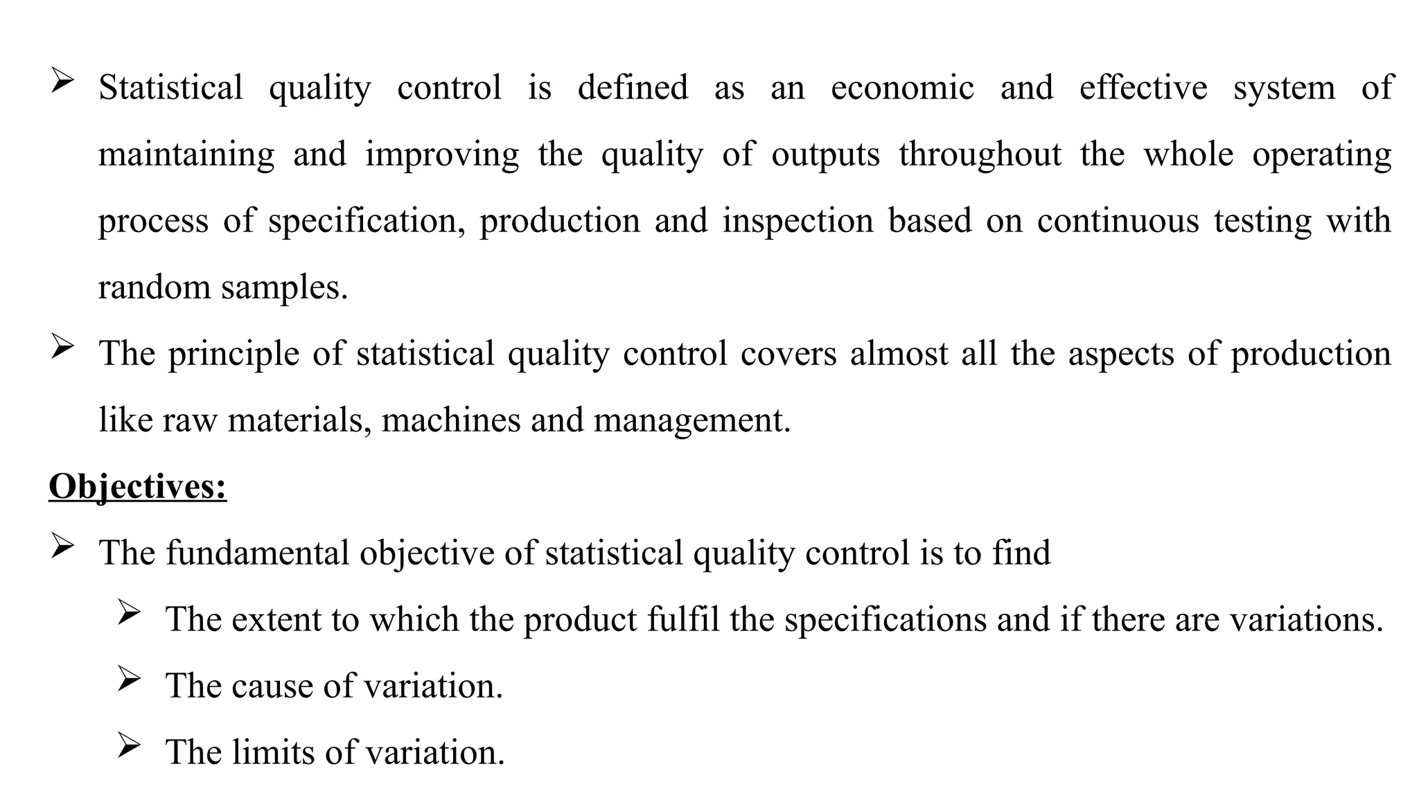  Statistical quality control is defined as an economic and effective system of
maintaining and improving the quality of outputs throughout the whole operating
process of specification, production and inspection based on continuous testing with
random samples.
 The principle of statistical quality control covers almost all the aspects of production
like raw materials, machines and management.
Objectives:
 The fundamental objective of statistical quality control is to find
 The extent to which the product fulfil the specifications and if there are variations.
 The cause of variation.
 The limits of variation.
 