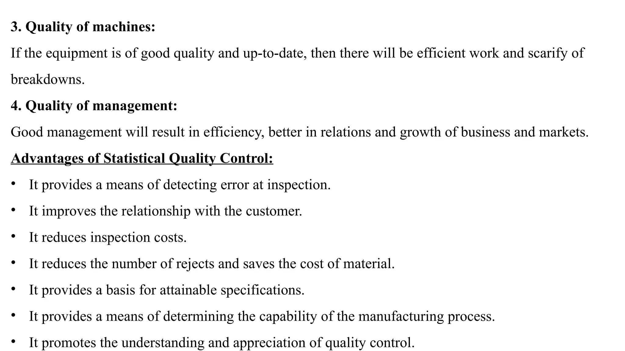 3. Quality of machines:
If the equipment is of good quality and up-to-date, then there will be efficient work and scarify of
breakdowns.
4. Quality of management:
Good management will result in efficiency, better in relations and growth of business and markets.
Advantages of Statistical Quality Control:
• It provides a means of detecting error at inspection.
• It improves the relationship with the customer.
• It reduces inspection costs.
• It reduces the number of rejects and saves the cost of material.
• It provides a basis for attainable specifications.
• It provides a means of determining the capability of the manufacturing process.
• It promotes the understanding and appreciation of quality control.
 