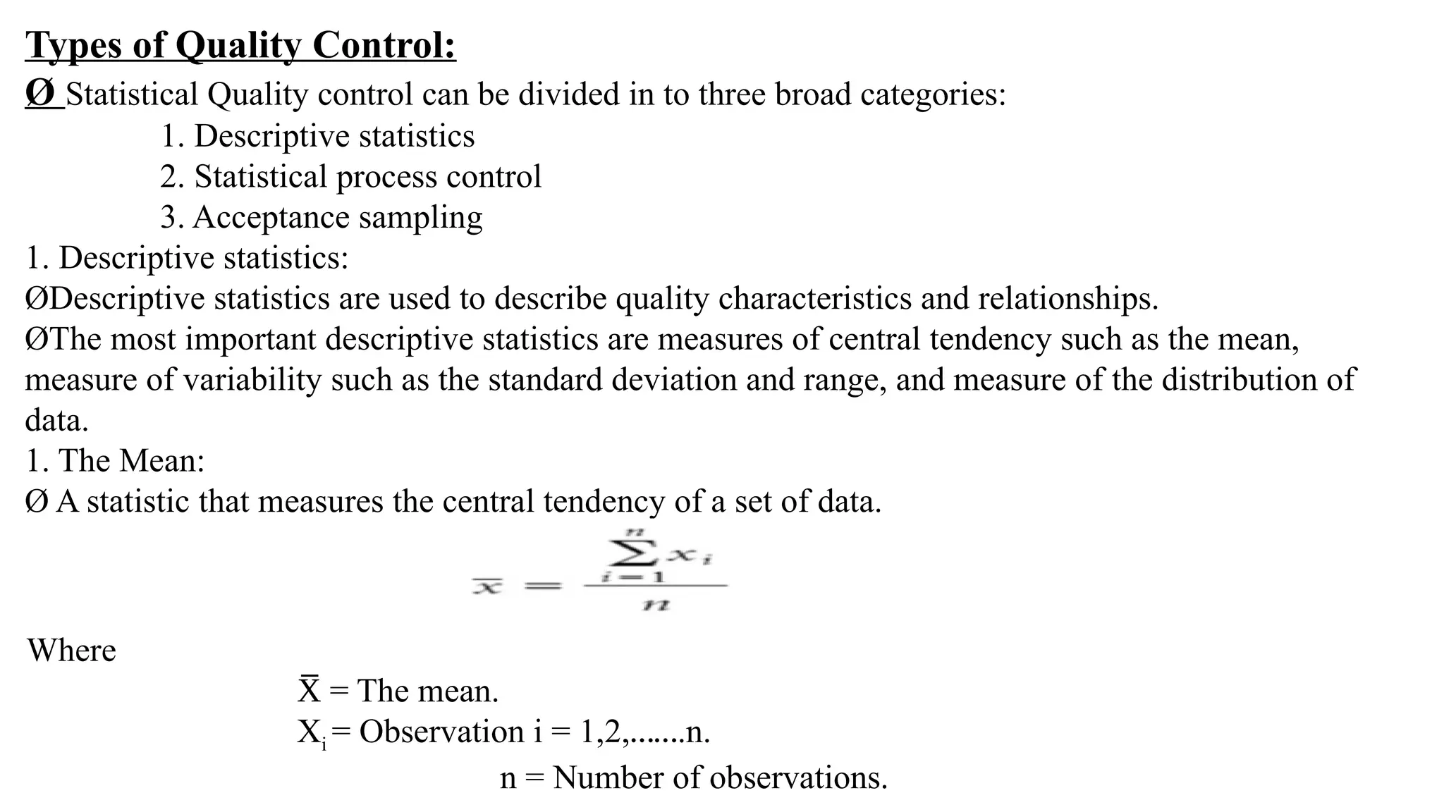 Types of Quality Control:
Ø Statistical Quality control can be divided in to three broad categories:
1. Descriptive statistics
2. Statistical process control
3. Acceptance sampling
1. Descriptive statistics:
ØDescriptive statistics are used to describe quality characteristics and relationships.
ØThe most important descriptive statistics are measures of central tendency such as the mean,
measure of variability such as the standard deviation and range, and measure of the distribution of
data.
1. The Mean:
Ø A statistic that measures the central tendency of a set of data.
Where
= The mean.
X
̅
Xi = Observation i = 1,2,…….n.
n = Number of observations.
 