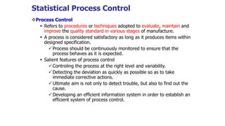 Statistical Process Control
Process Control
 Refers to procedures or techniques adopted to evaluate, maintain and
improve the quality standard in various stages of manufacture.
 A process is considered satisfactory as long as it produces items within
designed specification.
Process should be continuously monitored to ensure that the
process behaves as it is expected.
 Salient features of process control
Controling the process at the right level and variability.
Detecting the deviation as quickly as possible so as to take
immediate corrective actions.
Ultimate aim is not only to detect trouble, but also to find out the
cause.
Developing an efficient information system in order to establish an
efficient system of process control.
 