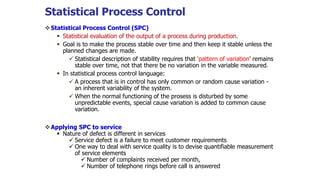 Statistical Process Control
Statistical Process Control (SPC)
 Statistical evaluation of the output of a process during production.
 Goal is to make the process stable over time and then keep it stable unless the
planned changes are made.
 Statistical description of stability requires that ‘pattern of variation’ remains
stable over time, not that there be no variation in the variable measured.
 In statistical process control language:
 A process that is in control has only common or random cause variation -
an inherent variability of the system.
 When the normal functioning of the prosess is disturbed by some
unpredictable events, special cause variation is added to common cause
variation.
Applying SPC to service
 Nature of defect is different in services
 Service defect is a failure to meet customer requirements
 One way to deal with service quality is to devise quantifiable measurement
of service elements
 Number of complaints received per month,
 Number of telephone rings before call is answered
 