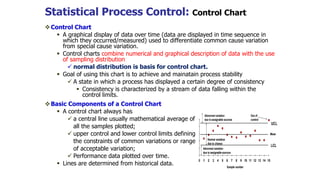Statistical Process Control: Control Chart
Control Chart
 A graphical display of data over time (data are displayed in time sequence in
which they occurred/measured) used to differentiate common cause variation
from special cause variation.
 Control charts combine numerical and graphical description of data with the use
of sampling distribution
 normal distribution is basis for control chart.
 Goal of using this chart is to achieve and mainatain process stability
 A state in which a process has displayed a certain degree of consistency
 Consistency is characterized by a stream of data falling within the
control limits.
Basic Components of a Control Chart
 A control chart always has
 a central line usually mathematical average of
all the samples plotted;
 upper control and lower control limits defining
the constraints of common variations or range
of acceptable variation;
 Performance data plotted over time.
 Lines are determined from historical data.
 