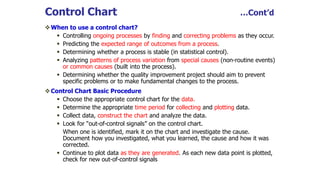 Control Chart …Cont’d
When to use a control chart?
 Controlling ongoing processes by finding and correcting problems as they occur.
 Predicting the expected range of outcomes from a process.
 Determining whether a process is stable (in statistical control).
 Analyzing patterns of process variation from special causes (non-routine events)
or common causes (built into the process).
 Determining whether the quality improvement project should aim to prevent
specific problems or to make fundamental changes to the process.
Control Chart Basic Procedure
 Choose the appropriate control chart for the data.
 Determine the appropriate time period for collecting and plotting data.
 Collect data, construct the chart and analyze the data.
 Look for “out-of-control signals” on the control chart.
When one is identified, mark it on the chart and investigate the cause.
Document how you investigated, what you learned, the cause and how it was
corrected.
 Continue to plot data as they are generated. As each new data point is plotted,
check for new out-of-control signals
 