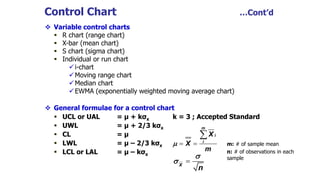  Variable control charts
 R chart (range chart)
 X-bar (mean chart)
 S chart (sigma chart)
 Individual or run chart
i-chart
Moving range chart
Median chart
EWMA (exponentially weighted moving average chart)
 General formulae for a control chart
 UCL or UAL = μ + kσx k = 3 ; Accepted Standard
 UWL = μ + 2/3 kσx
 CL = μ
 LWL = μ – 2/3 kσx
 LCL or LAL = μ – kσx
Control Chart …Cont’d
 

m
i
i
X
X
m

X
n


m: # of sample mean
n: # of observations in each
sample
 